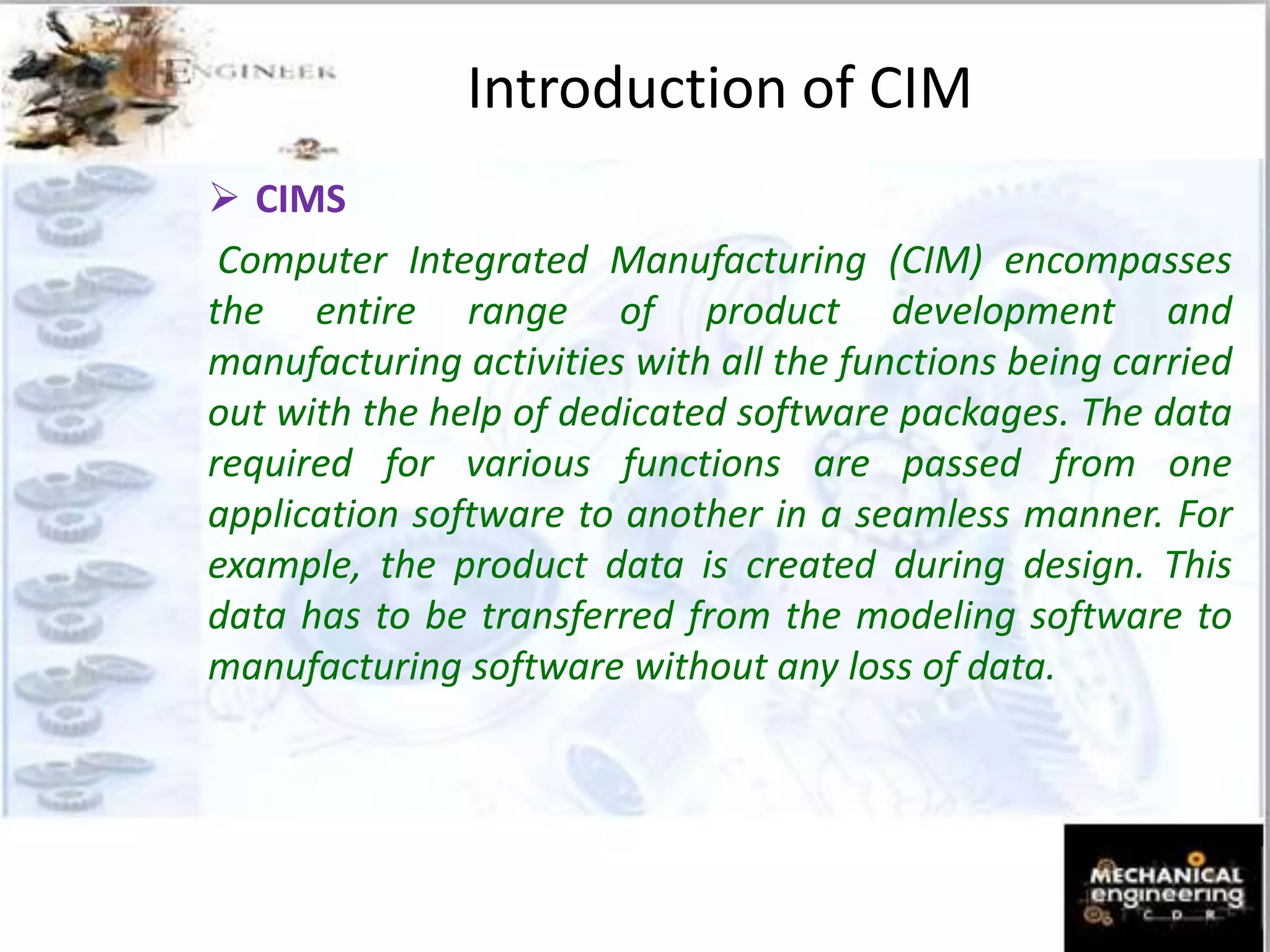  CIMS
Computer Integrated Manufacturing (CIM) encompasses
the entire range of product development and
manufacturing activities with all the functions being carried
out with the help of dedicated software packages. The data
required for various functions are passed from one
application software to another in a seamless manner. For
example, the product data is created during design. This
data has to be transferred from the modeling software to
manufacturing software without any loss of data.
Introduction of CIM
 
