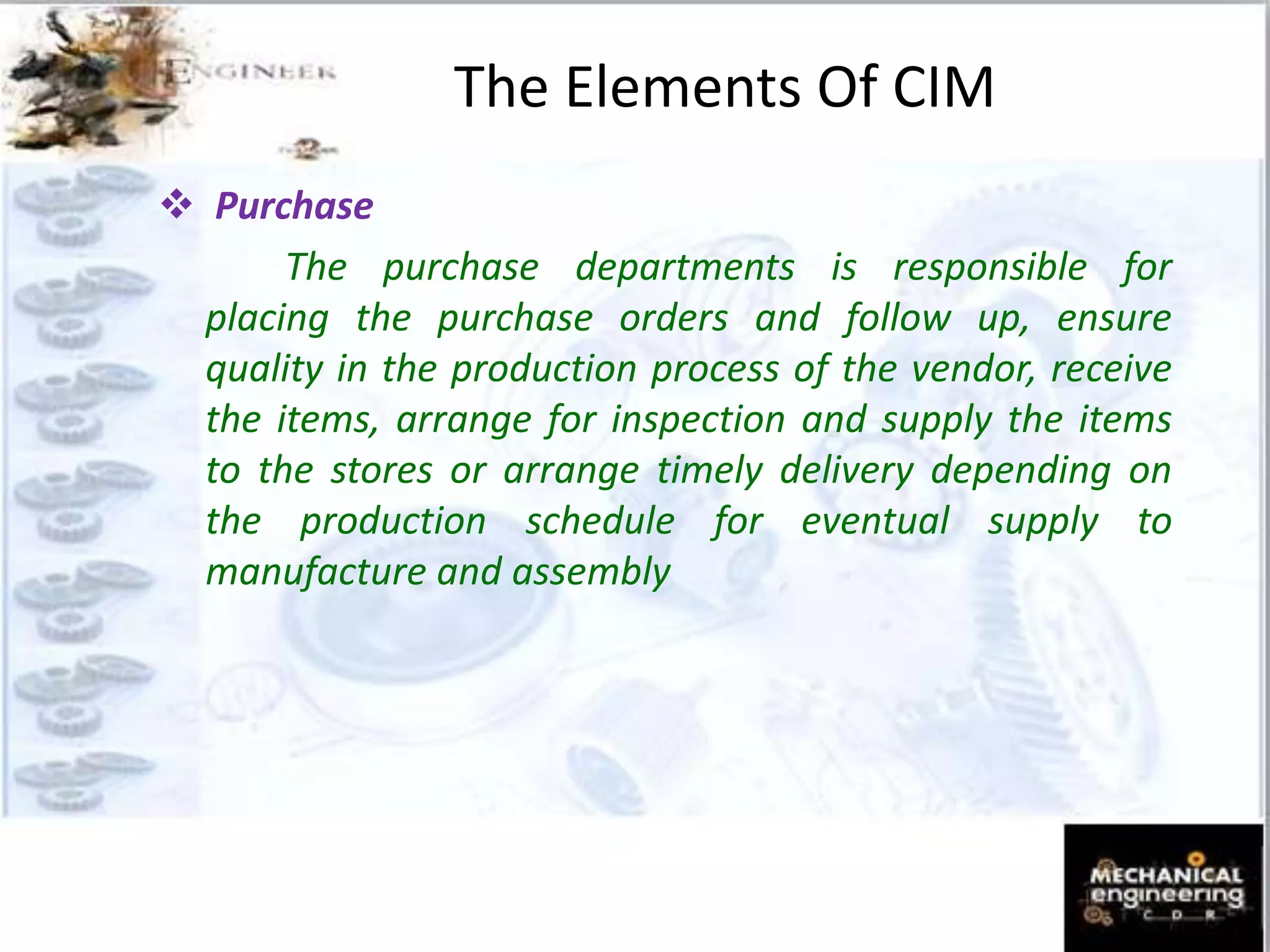  Purchase
The purchase departments is responsible for
placing the purchase orders and follow up, ensure
quality in the production process of the vendor, receive
the items, arrange for inspection and supply the items
to the stores or arrange timely delivery depending on
the production schedule for eventual supply to
manufacture and assembly
The Elements Of CIM
 