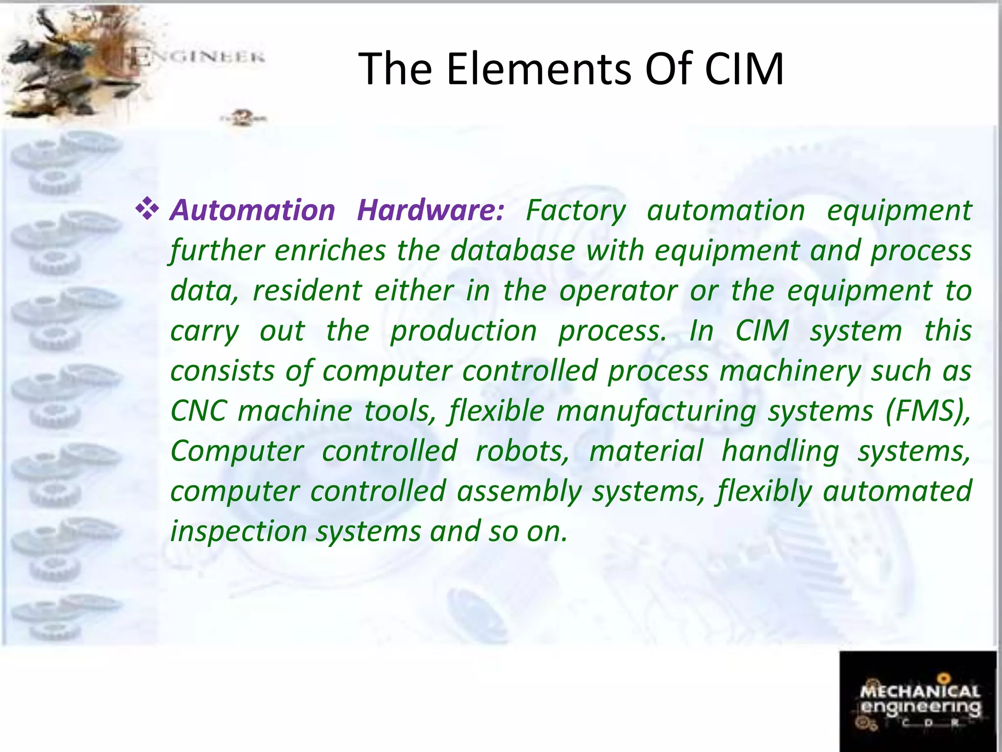  Automation Hardware: Factory automation equipment
further enriches the database with equipment and process
data, resident either in the operator or the equipment to
carry out the production process. In CIM system this
consists of computer controlled process machinery such as
CNC machine tools, flexible manufacturing systems (FMS),
Computer controlled robots, material handling systems,
computer controlled assembly systems, flexibly automated
inspection systems and so on.
The Elements Of CIM
 
