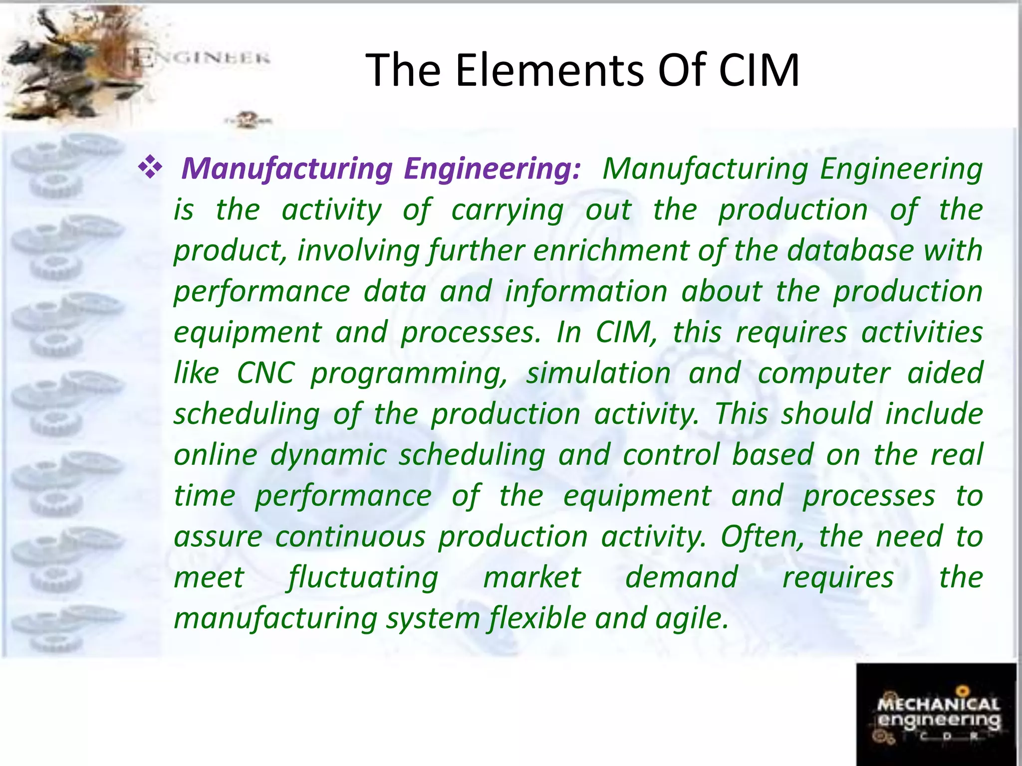  Manufacturing Engineering: Manufacturing Engineering
is the activity of carrying out the production of the
product, involving further enrichment of the database with
performance data and information about the production
equipment and processes. In CIM, this requires activities
like CNC programming, simulation and computer aided
scheduling of the production activity. This should include
online dynamic scheduling and control based on the real
time performance of the equipment and processes to
assure continuous production activity. Often, the need to
meet fluctuating market demand requires the
manufacturing system flexible and agile.
The Elements Of CIM
 