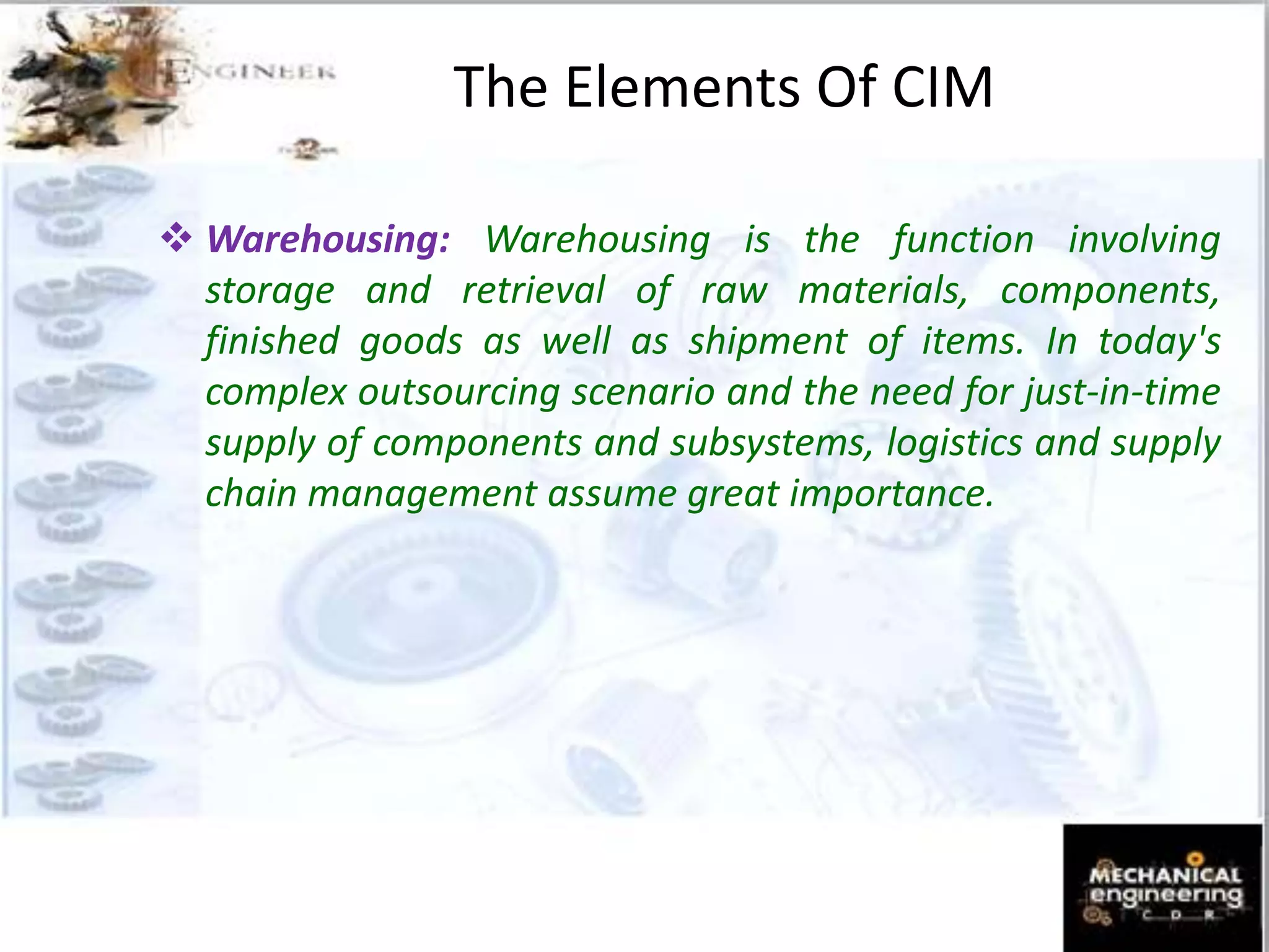  Warehousing: Warehousing is the function involving
storage and retrieval of raw materials, components,
finished goods as well as shipment of items. In today's
complex outsourcing scenario and the need for just-in-time
supply of components and subsystems, logistics and supply
chain management assume great importance.
The Elements Of CIM
 