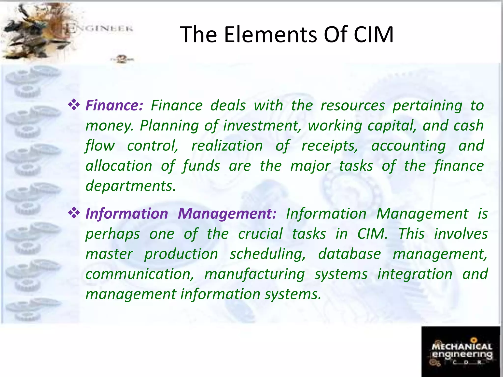  Finance: Finance deals with the resources pertaining to
money. Planning of investment, working capital, and cash
flow control, realization of receipts, accounting and
allocation of funds are the major tasks of the finance
departments.
 Information Management: Information Management is
perhaps one of the crucial tasks in CIM. This involves
master production scheduling, database management,
communication, manufacturing systems integration and
management information systems.
The Elements Of CIM
 