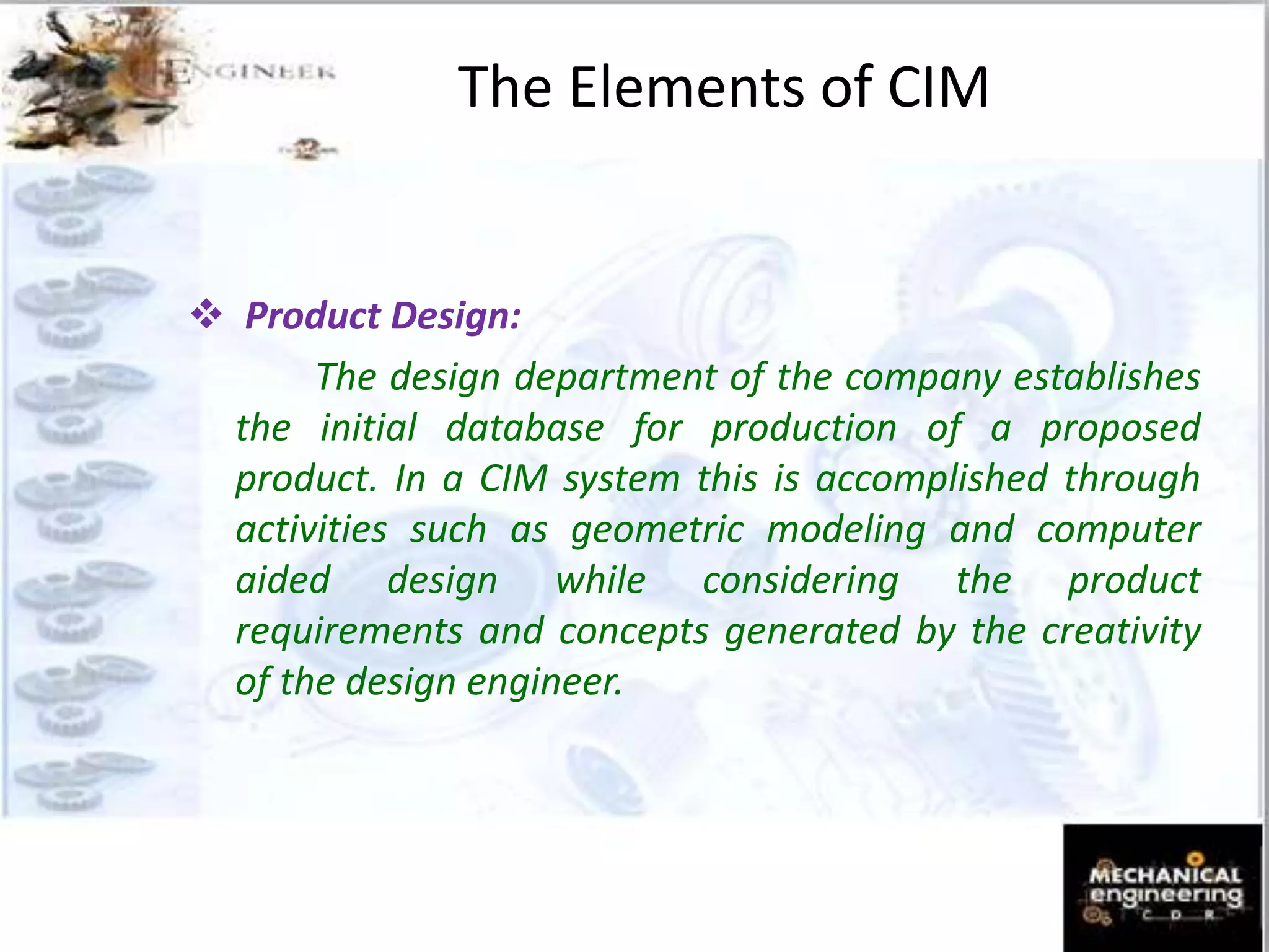  Product Design:
The design department of the company establishes
the initial database for production of a proposed
product. In a CIM system this is accomplished through
activities such as geometric modeling and computer
aided design while considering the product
requirements and concepts generated by the creativity
of the design engineer.
The Elements of CIM
 
