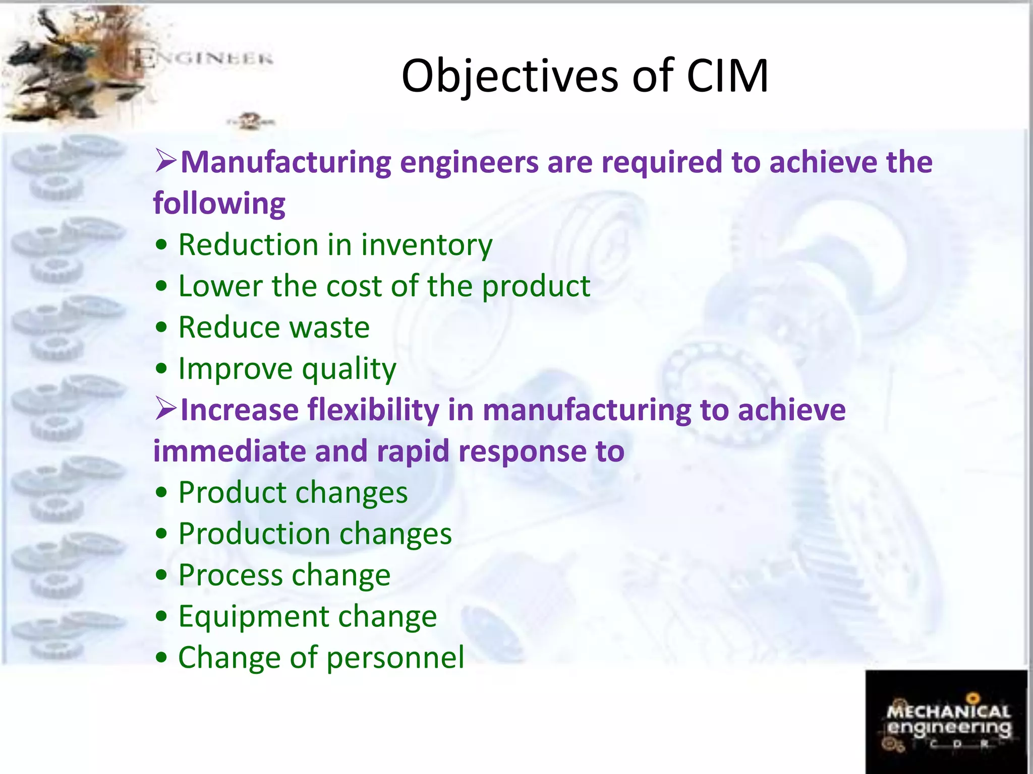 Objectives of CIM
Manufacturing engineers are required to achieve the
following
• Reduction in inventory
• Lower the cost of the product
• Reduce waste
• Improve quality
Increase flexibility in manufacturing to achieve
immediate and rapid response to
• Product changes
• Production changes
• Process change
• Equipment change
• Change of personnel
 
