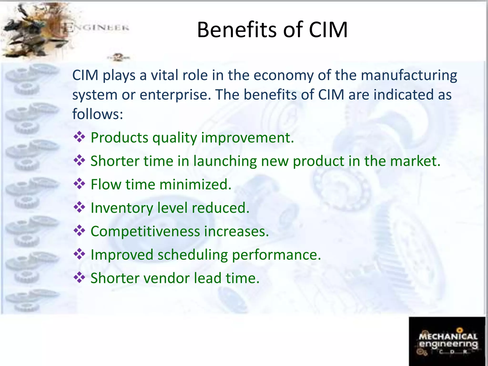 Benefits of CIM
CIM plays a vital role in the economy of the manufacturing
system or enterprise. The benefits of CIM are indicated as
follows:
 Products quality improvement.
 Shorter time in launching new product in the market.
 Flow time minimized.
 Inventory level reduced.
 Competitiveness increases.
 Improved scheduling performance.
 Shorter vendor lead time.
 