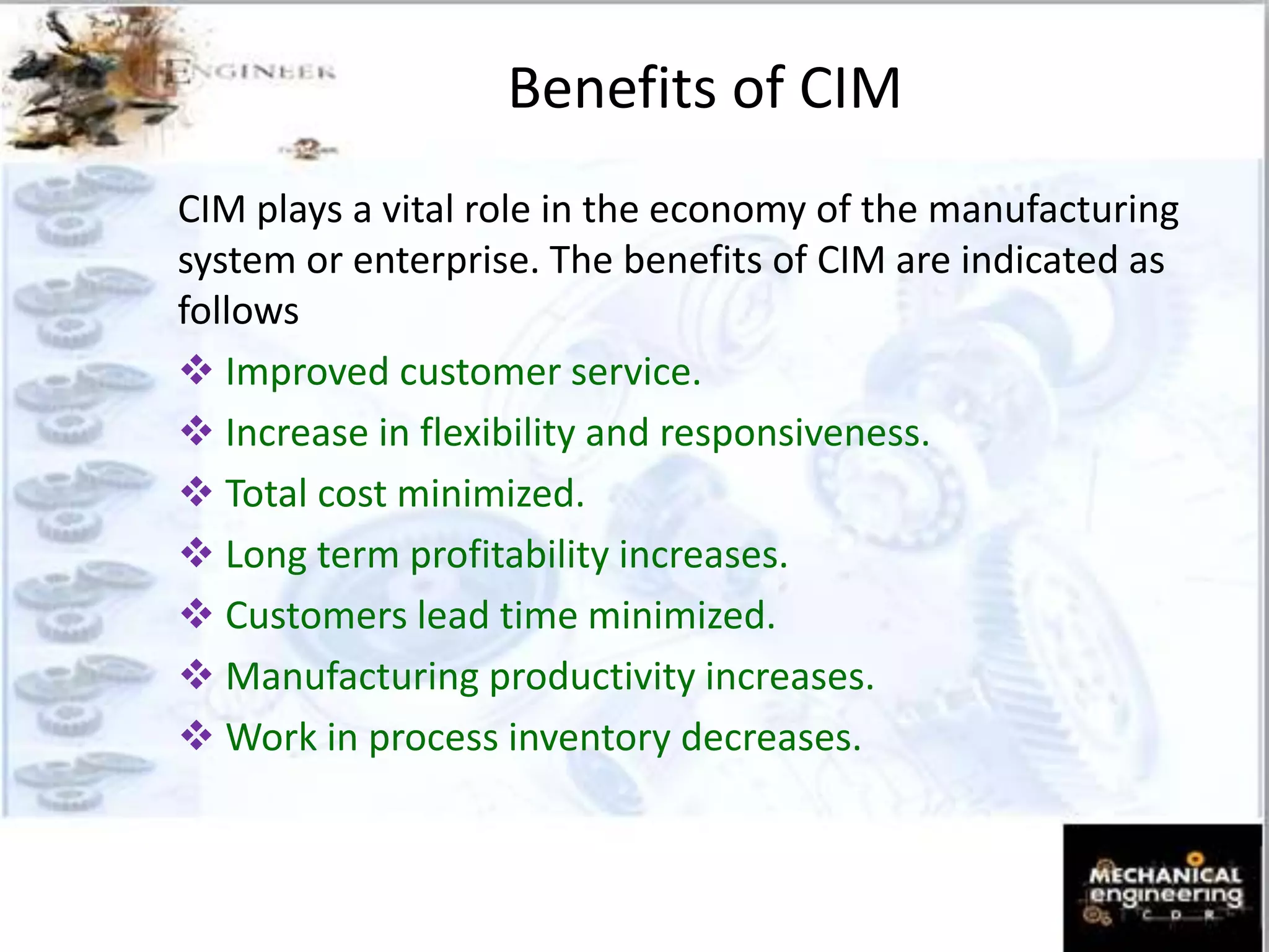 Benefits of CIM
CIM plays a vital role in the economy of the manufacturing
system or enterprise. The benefits of CIM are indicated as
follows
 Improved customer service.
 Increase in flexibility and responsiveness.
 Total cost minimized.
 Long term profitability increases.
 Customers lead time minimized.
 Manufacturing productivity increases.
 Work in process inventory decreases.
 