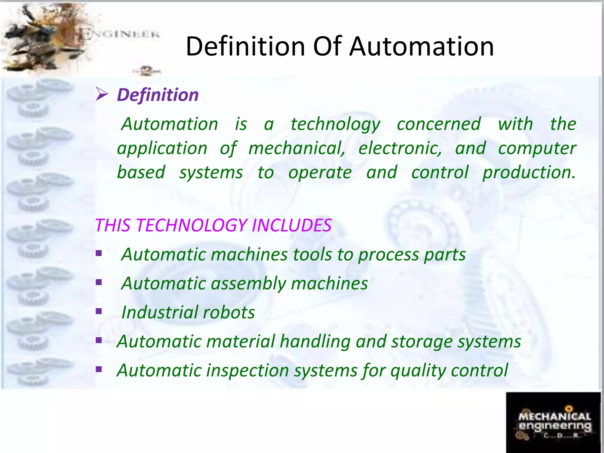 Definition Of Automation
 Definition
Automation is a technology concerned with the
application of mechanical, electronic, and computer
based systems to operate and control production.
THIS TECHNOLOGY INCLUDES
 Automatic machines tools to process parts
 Automatic assembly machines
 Industrial robots
 Automatic material handling and storage systems
 Automatic inspection systems for quality control
 