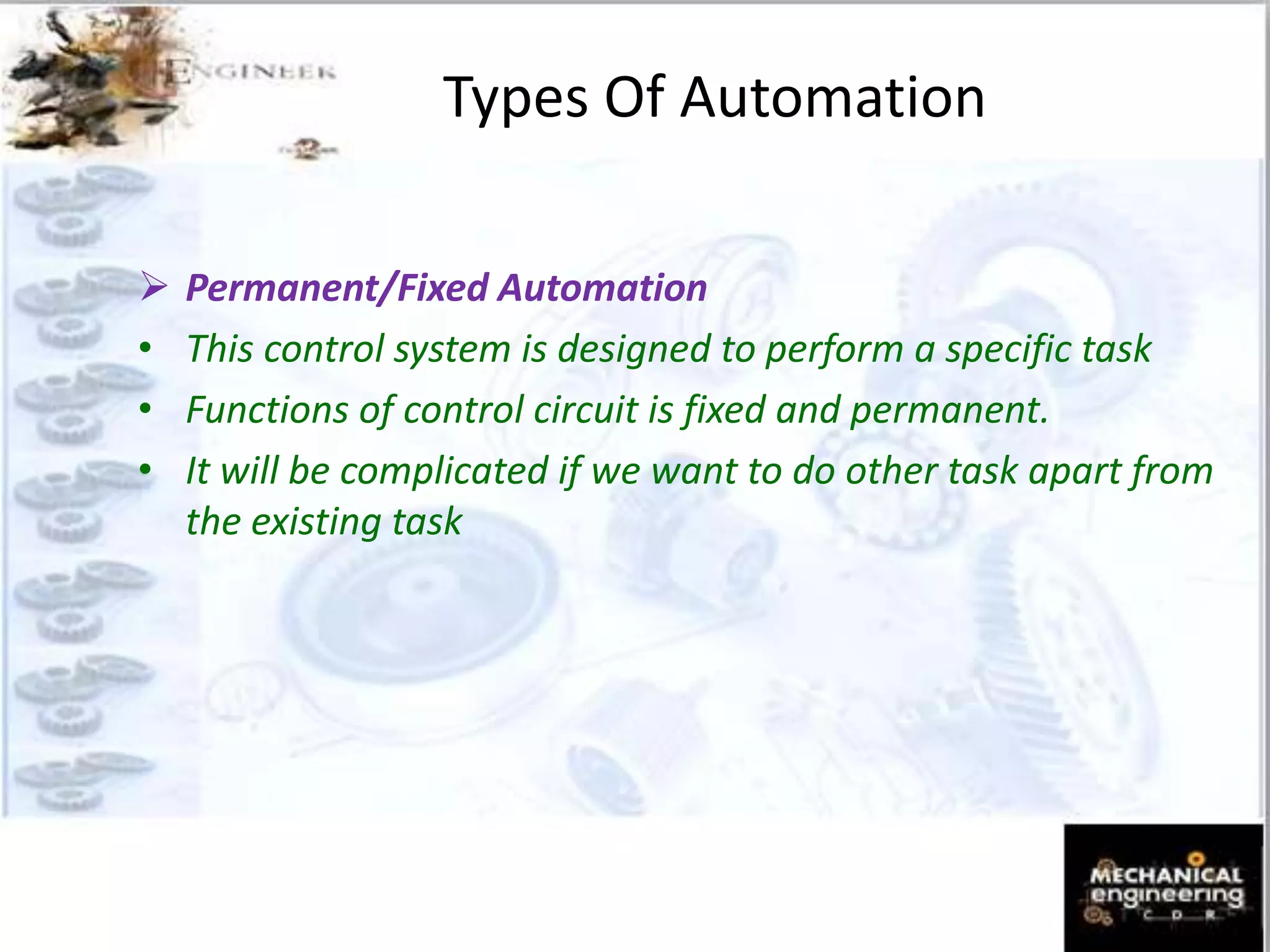 Types Of Automation
 Permanent/Fixed Automation
• This control system is designed to perform a specific task
• Functions of control circuit is fixed and permanent.
• It will be complicated if we want to do other task apart from
the existing task
 