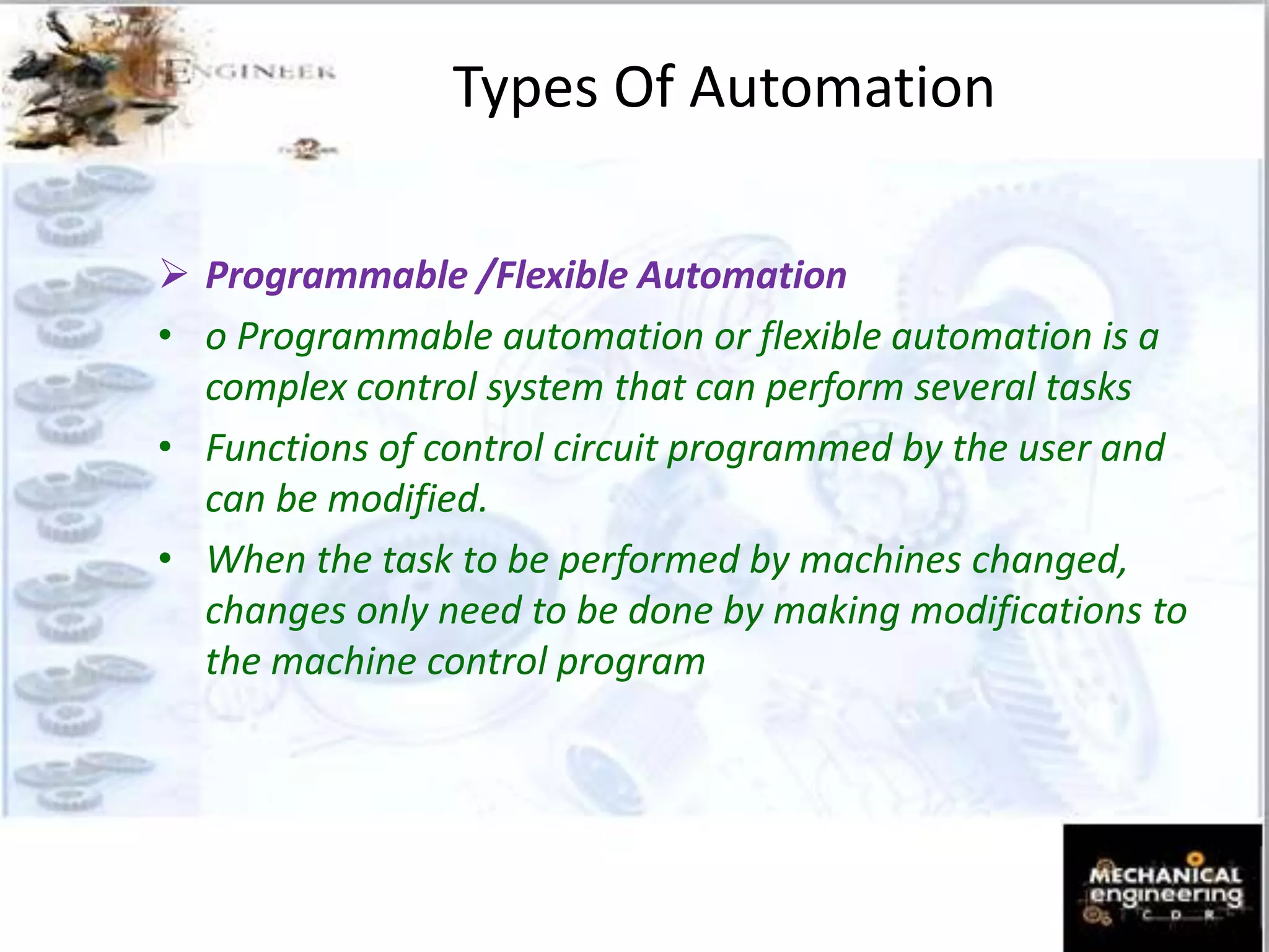 Types Of Automation
 Programmable /Flexible Automation
• o Programmable automation or flexible automation is a
complex control system that can perform several tasks
• Functions of control circuit programmed by the user and
can be modified.
• When the task to be performed by machines changed,
changes only need to be done by making modifications to
the machine control program
 