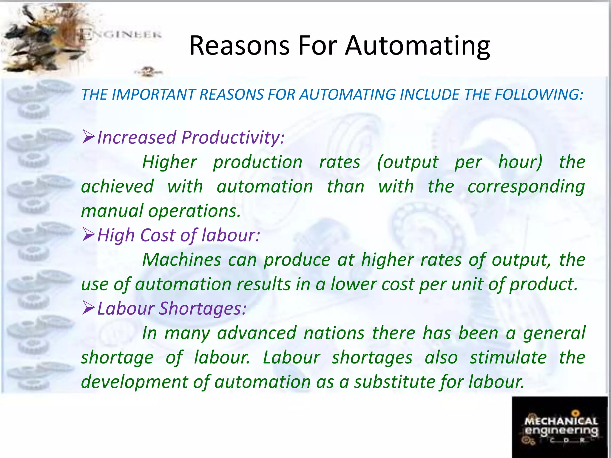 Reasons For Automating
THE IMPORTANT REASONS FOR AUTOMATING INCLUDE THE FOLLOWING:
Increased Productivity:
Higher production rates (output per hour) the
achieved with automation than with the corresponding
manual operations.
High Cost of labour:
Machines can produce at higher rates of output, the
use of automation results in a lower cost per unit of product.
Labour Shortages:
In many advanced nations there has been a general
shortage of labour. Labour shortages also stimulate the
development of automation as a substitute for labour.
 
