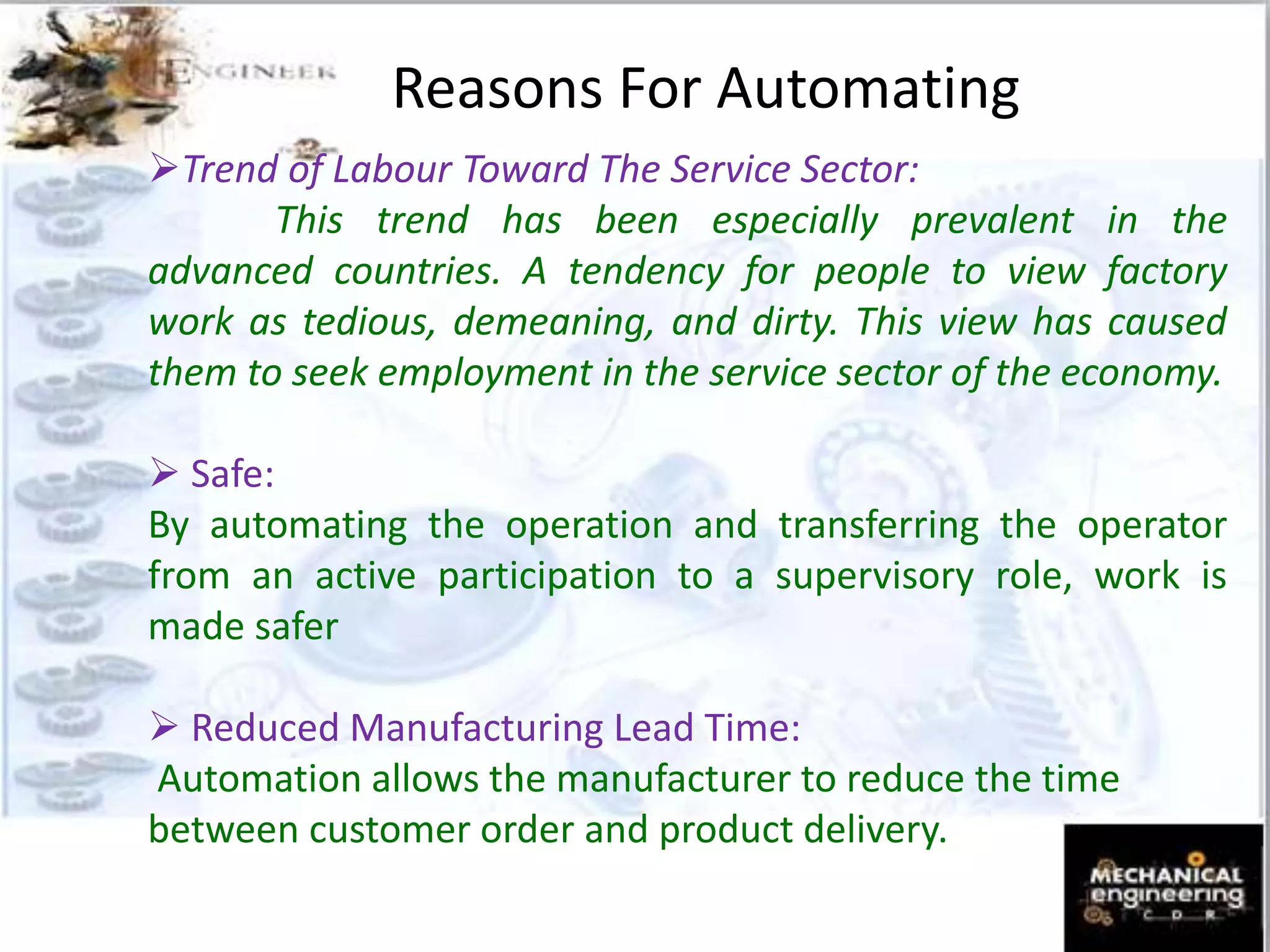 Reasons For Automating
Trend of Labour Toward The Service Sector:
This trend has been especially prevalent in the
advanced countries. A tendency for people to view factory
work as tedious, demeaning, and dirty. This view has caused
them to seek employment in the service sector of the economy.
 Safe:
By automating the operation and transferring the operator
from an active participation to a supervisory role, work is
made safer
 Reduced Manufacturing Lead Time:
Automation allows the manufacturer to reduce the time
between customer order and product delivery.
 
