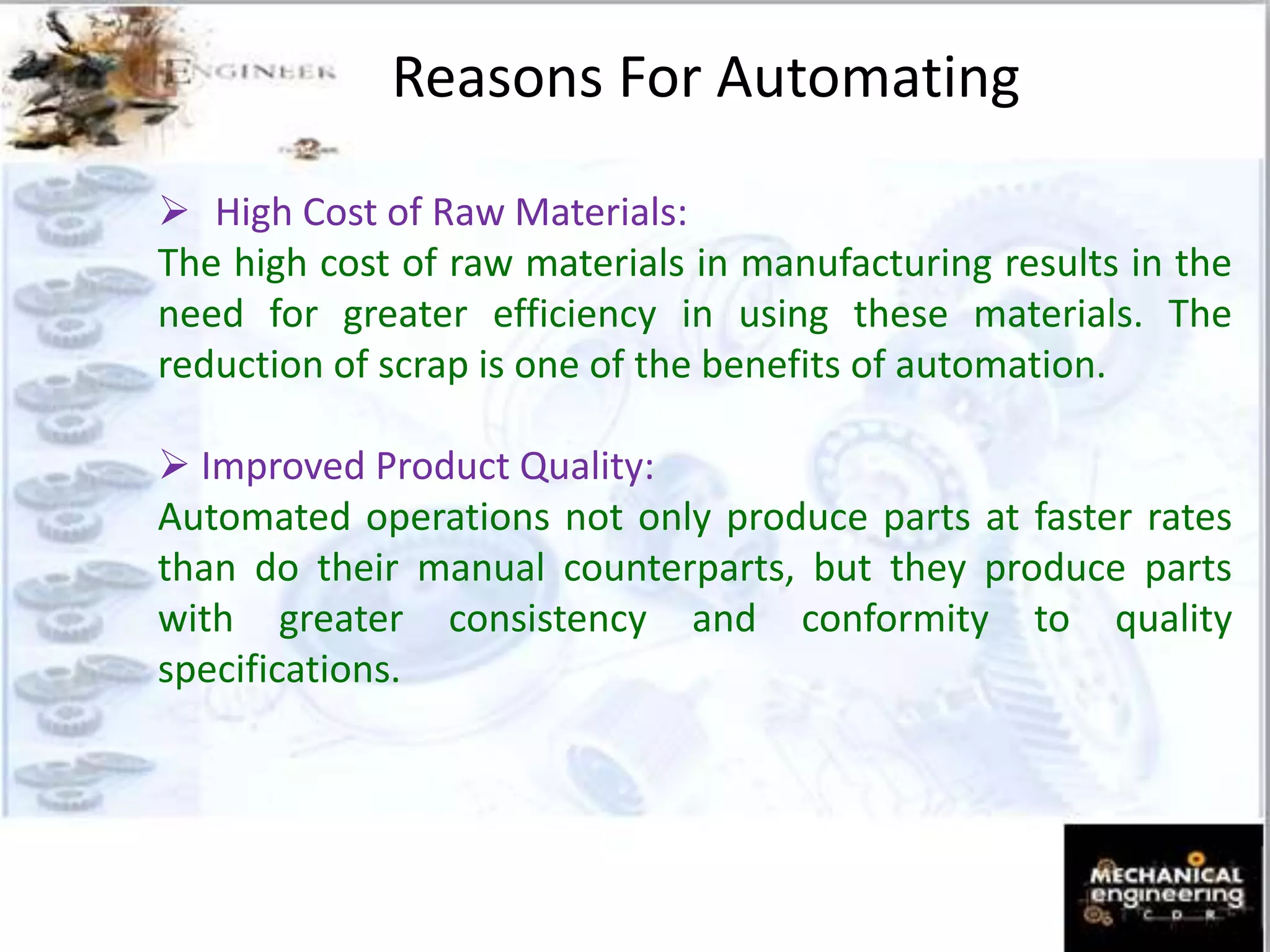 Reasons For Automating
 High Cost of Raw Materials:
The high cost of raw materials in manufacturing results in the
need for greater efficiency in using these materials. The
reduction of scrap is one of the benefits of automation.
 Improved Product Quality:
Automated operations not only produce parts at faster rates
than do their manual counterparts, but they produce parts
with greater consistency and conformity to quality
specifications.
 