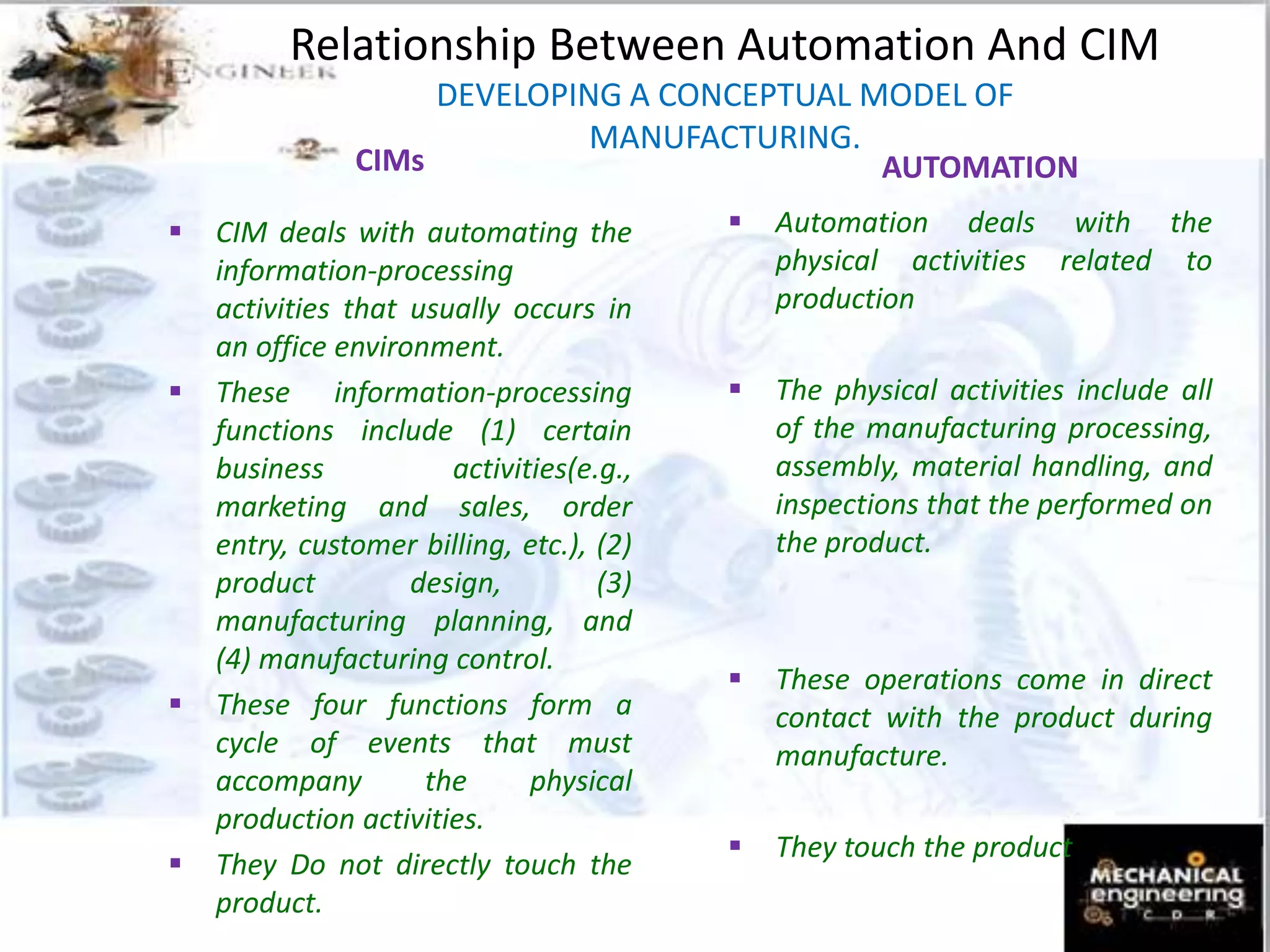 Relationship Between Automation And CIM
DEVELOPING A CONCEPTUAL MODEL OF
MANUFACTURING.
CIMs
 CIM deals with automating the
information-processing
activities that usually occurs in
an office environment.
 These information-processing
functions include (1) certain
business activities(e.g.,
marketing and sales, order
entry, customer billing, etc.), (2)
product design, (3)
manufacturing planning, and
(4) manufacturing control.
 These four functions form a
cycle of events that must
accompany the physical
production activities.
 They Do not directly touch the
product.
AUTOMATION
 Automation deals with the
physical activities related to
production
 The physical activities include all
of the manufacturing processing,
assembly, material handling, and
inspections that the performed on
the product.
 These operations come in direct
contact with the product during
manufacture.
 They touch the product
 