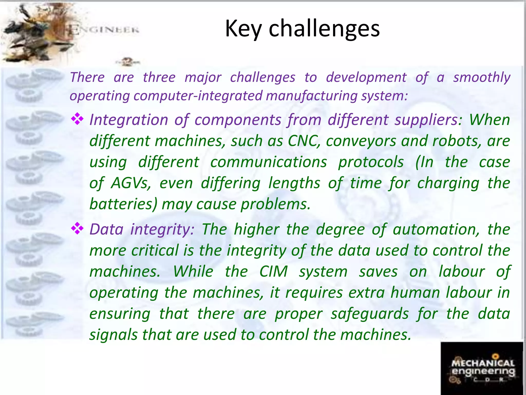 Key challenges
There are three major challenges to development of a smoothly
operating computer-integrated manufacturing system:
 Integration of components from different suppliers: When
different machines, such as CNC, conveyors and robots, are
using different communications protocols (In the case
of AGVs, even differing lengths of time for charging the
batteries) may cause problems.
 Data integrity: The higher the degree of automation, the
more critical is the integrity of the data used to control the
machines. While the CIM system saves on labour of
operating the machines, it requires extra human labour in
ensuring that there are proper safeguards for the data
signals that are used to control the machines.
 