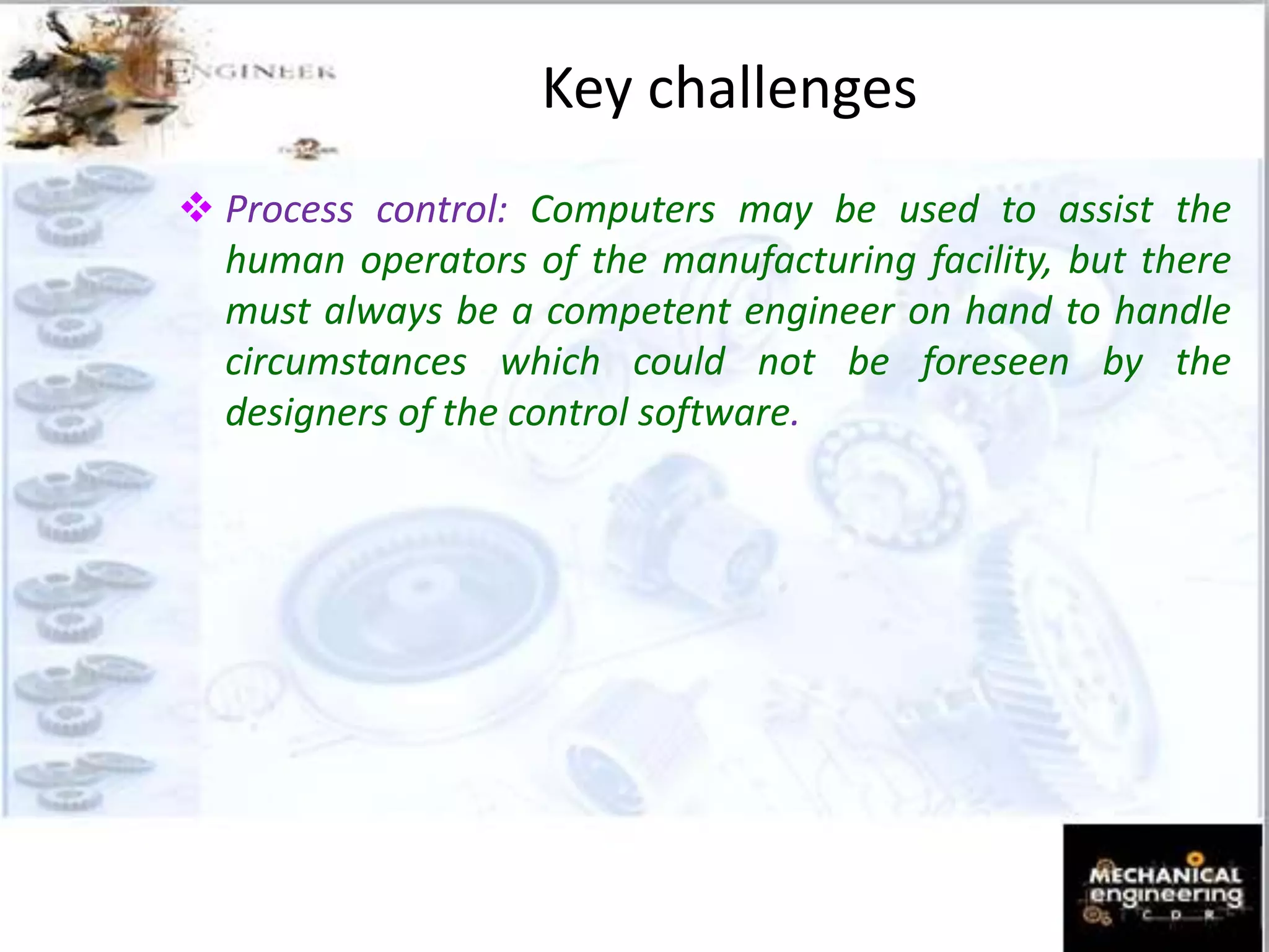 Process control: Computers may be used to assist the
human operators of the manufacturing facility, but there
must always be a competent engineer on hand to handle
circumstances which could not be foreseen by the
designers of the control software.
Key challenges
 