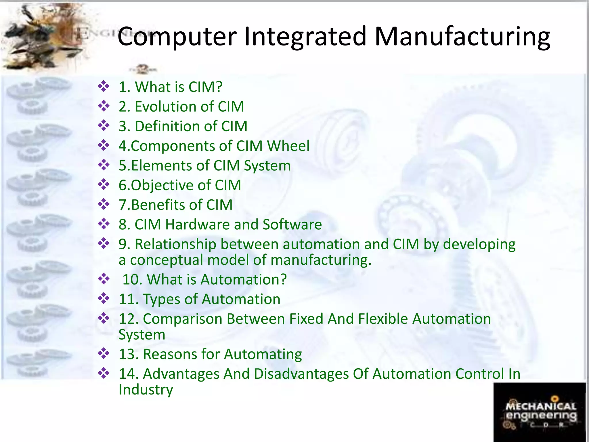 Computer Integrated Manufacturing
 1. What is CIM?
 2. Evolution of CIM
 3. Definition of CIM
 4.Components of CIM Wheel
 5.Elements of CIM System
 6.Objective of CIM
 7.Benefits of CIM
 8. CIM Hardware and Software
 9. Relationship between automation and CIM by developing
a conceptual model of manufacturing.
 10. What is Automation?
 11. Types of Automation
 12. Comparison Between Fixed And Flexible Automation
System
 13. Reasons for Automating
 14. Advantages And Disadvantages Of Automation Control In
Industry
 