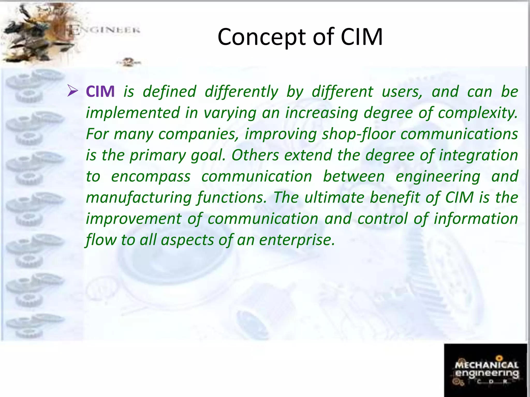 Concept of CIM
 CIM is defined differently by different users, and can be
implemented in varying an increasing degree of complexity.
For many companies, improving shop-floor communications
is the primary goal. Others extend the degree of integration
to encompass communication between engineering and
manufacturing functions. The ultimate benefit of CIM is the
improvement of communication and control of information
flow to all aspects of an enterprise.
 