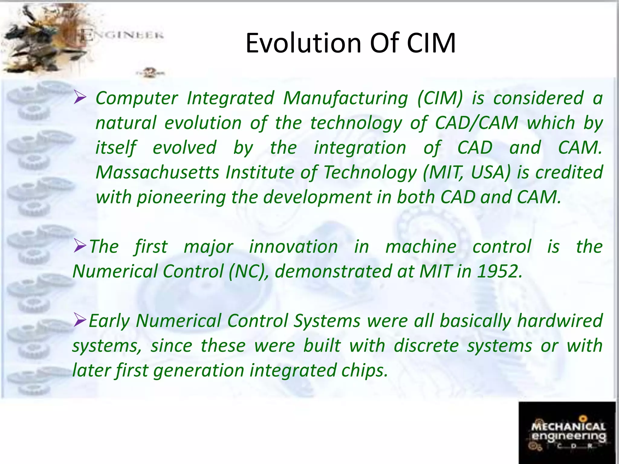 Evolution Of CIM
 Computer Integrated Manufacturing (CIM) is considered a
natural evolution of the technology of CAD/CAM which by
itself evolved by the integration of CAD and CAM.
Massachusetts Institute of Technology (MIT, USA) is credited
with pioneering the development in both CAD and CAM.
The first major innovation in machine control is the
Numerical Control (NC), demonstrated at MIT in 1952.
Early Numerical Control Systems were all basically hardwired
systems, since these were built with discrete systems or with
later first generation integrated chips.
 