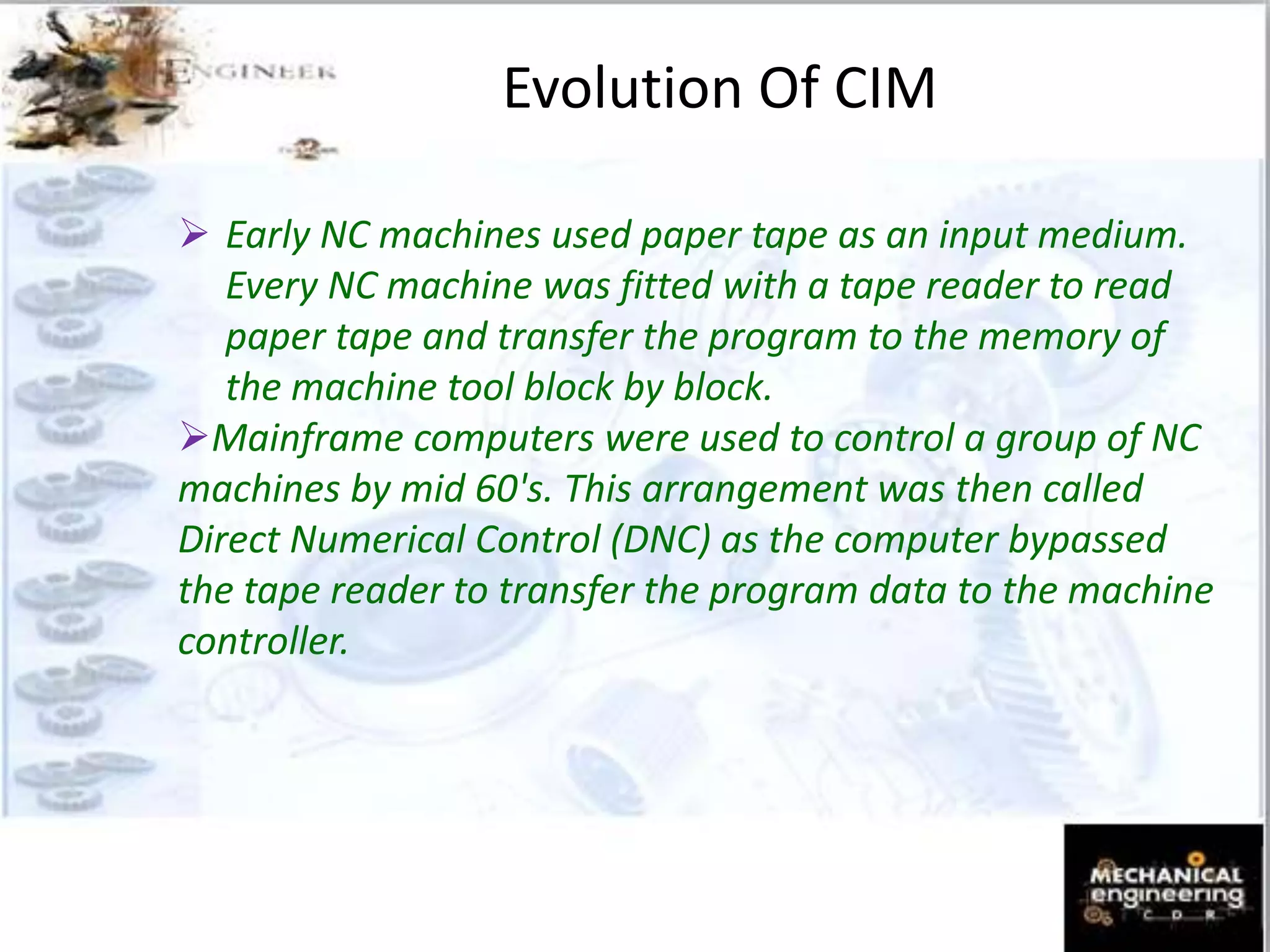 Evolution Of CIM
 Early NC machines used paper tape as an input medium.
Every NC machine was fitted with a tape reader to read
paper tape and transfer the program to the memory of
the machine tool block by block.
Mainframe computers were used to control a group of NC
machines by mid 60's. This arrangement was then called
Direct Numerical Control (DNC) as the computer bypassed
the tape reader to transfer the program data to the machine
controller.
 