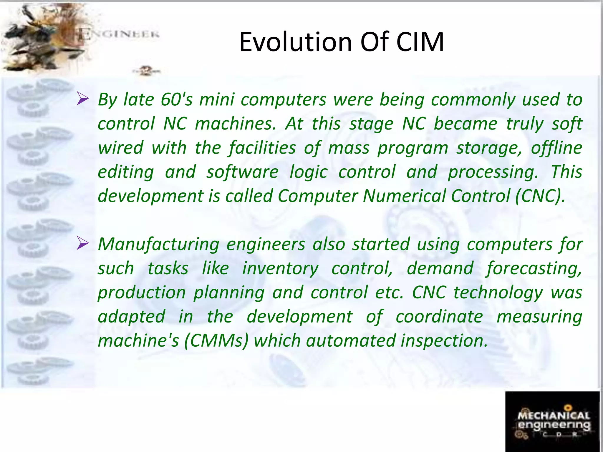 Evolution Of CIM
 By late 60's mini computers were being commonly used to
control NC machines. At this stage NC became truly soft
wired with the facilities of mass program storage, offline
editing and software logic control and processing. This
development is called Computer Numerical Control (CNC).
 Manufacturing engineers also started using computers for
such tasks like inventory control, demand forecasting,
production planning and control etc. CNC technology was
adapted in the development of coordinate measuring
machine's (CMMs) which automated inspection.
 