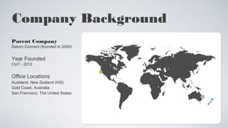 Company Background 
Parent Company 
Datum Connect (founded in 2000) 
Year Founded 
Cin7 - 2012 
Office Locations 
Auckland, New Zealand (HQ) 
Gold Coast, Australia 
San Francisco, The United States 
 