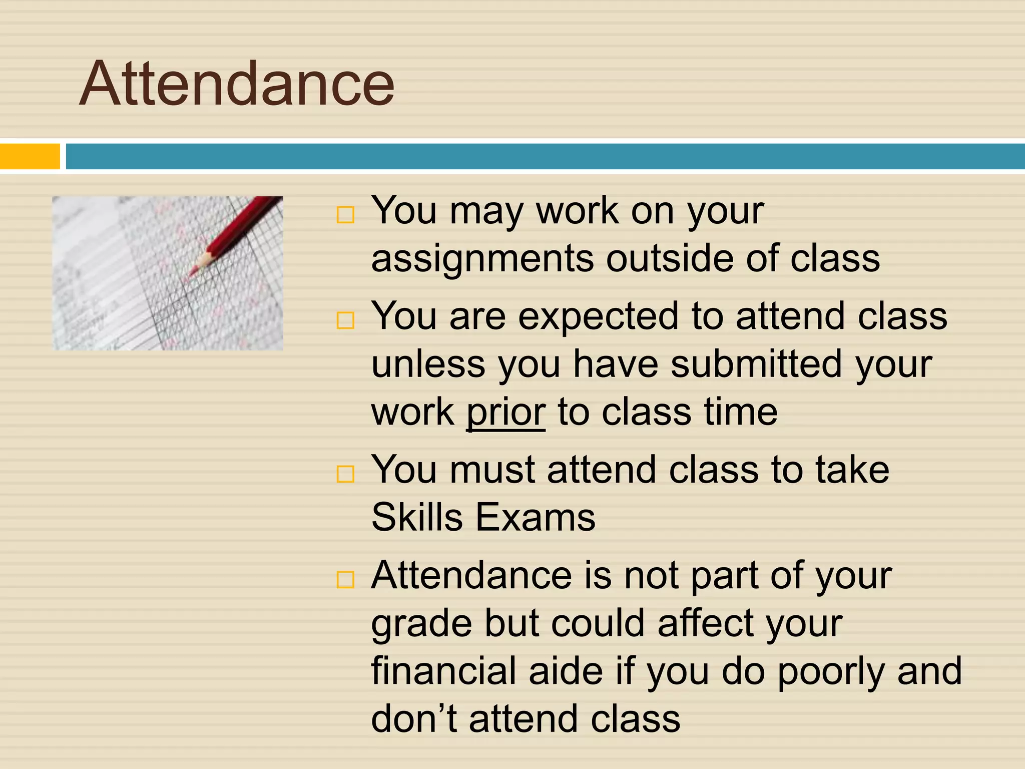 Attendance
           You may work on your
            assignments outside of class
           You are expected to attend class
            unless you have submitted your
            work prior to class time
           You must attend class to take
            Skills Exams
           Attendance is not part of your
            grade but could affect your
            financial aide if you do poorly and
            don’t attend class
 