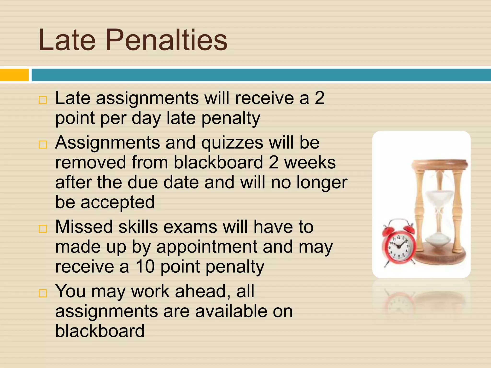 Late Penalties
   Late assignments will receive a 2
    point per day late penalty
   Assignments and quizzes will be
    removed from blackboard 2 weeks
    after the due date and will no longer
    be accepted
   Missed skills exams will have to
    made up by appointment and may
    receive a 10 point penalty
   You may work ahead, all
    assignments are available on
    blackboard
 