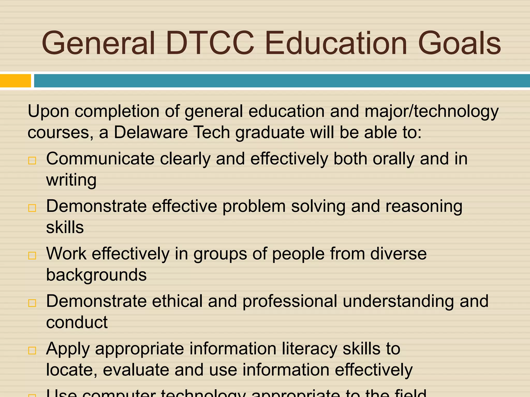 General DTCC Education Goals
Upon completion of general education and major/technology
courses, a Delaware Tech graduate will be able to:
 Communicate clearly and effectively both orally and in

  writing
 Demonstrate effective problem solving and reasoning

  skills
 Work effectively in groups of people from diverse
  backgrounds
 Demonstrate ethical and professional understanding and

  conduct
 Apply appropriate information literacy skills to
  locate, evaluate and use information effectively
 