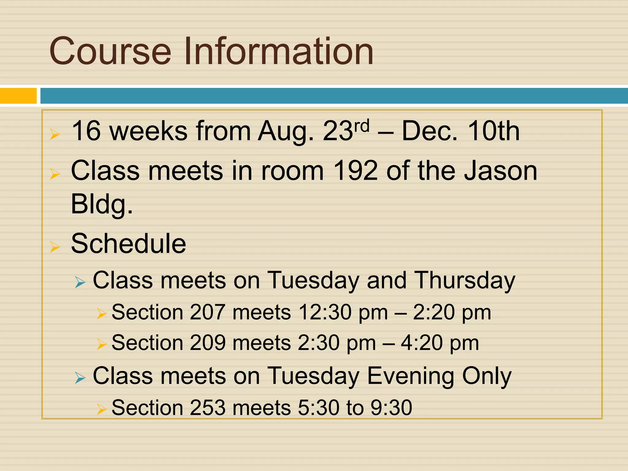 Course Information
   16 weeks from Aug. 23rd – Dec. 10th
   Class meets in room 192 of the Jason
    Bldg.
   Schedule
       Class meets on Tuesday and Thursday
         Section 207 meets 12:30 pm – 2:20 pm
         Section 209 meets 2:30 pm – 4:20 pm

       Class meets on Tuesday Evening Only
         Section   253 meets 5:30 to 9:30
 