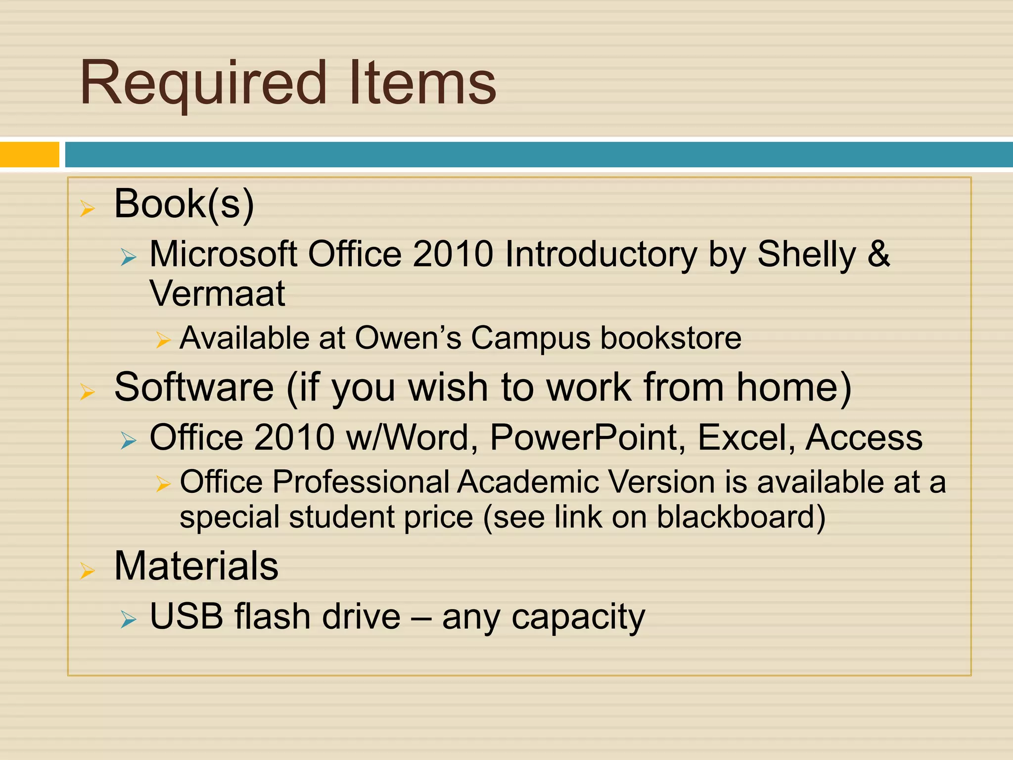 Required Items
   Book(s)
       Microsoft Office 2010 Introductory by Shelly &
        Vermaat
         Available   at Owen’s Campus bookstore
   Software (if you wish to work from home)
       Office 2010 w/Word, PowerPoint, Excel, Access
         Office
               Professional Academic Version is available at a
         special student price (see link on blackboard)
   Materials
       USB flash drive – any capacity
 