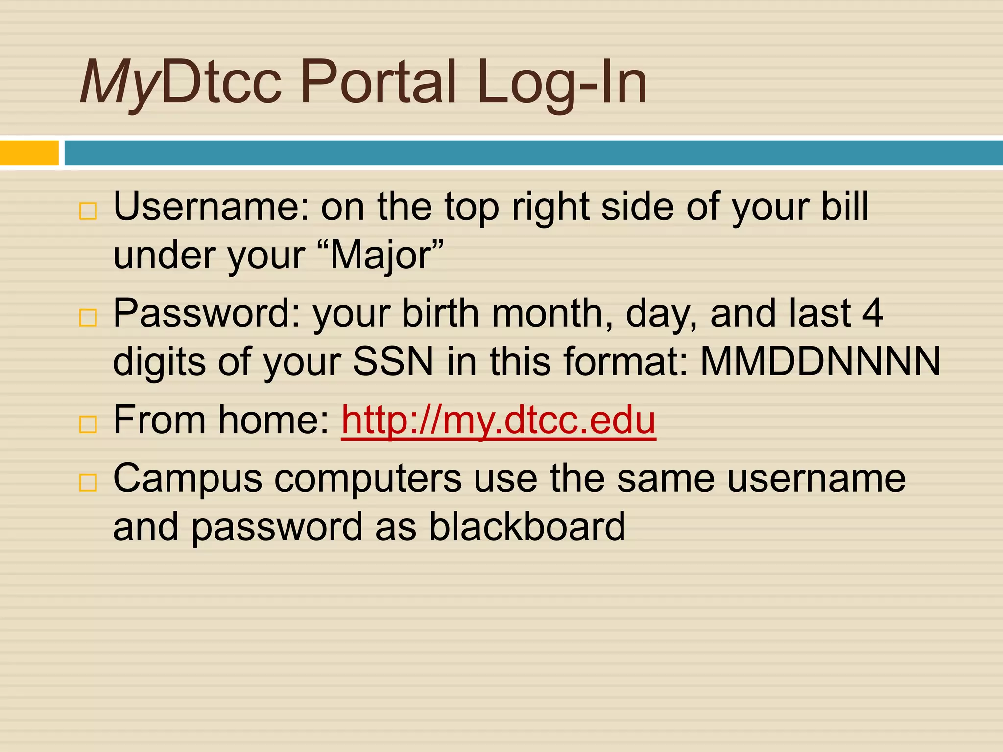 MyDtcc Portal Log-In
   Username: on the top right side of your bill
    under your “Major”
   Password: your birth month, day, and last 4
    digits of your SSN in this format: MMDDNNNN
   From home: http://my.dtcc.edu
   Campus computers use the same username
    and password as blackboard
 