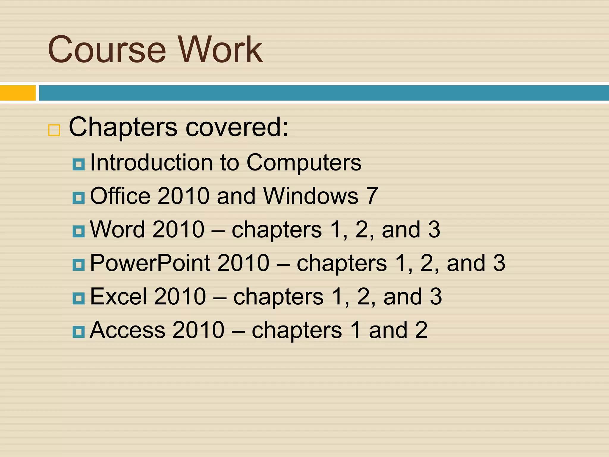 Course Work
   Chapters covered:
     Introductionto Computers
     Office 2010 and Windows 7

     Word 2010 – chapters 1, 2, and 3

     PowerPoint 2010 – chapters 1, 2, and 3

     Excel 2010 – chapters 1, 2, and 3

     Access 2010 – chapters 1 and 2
 