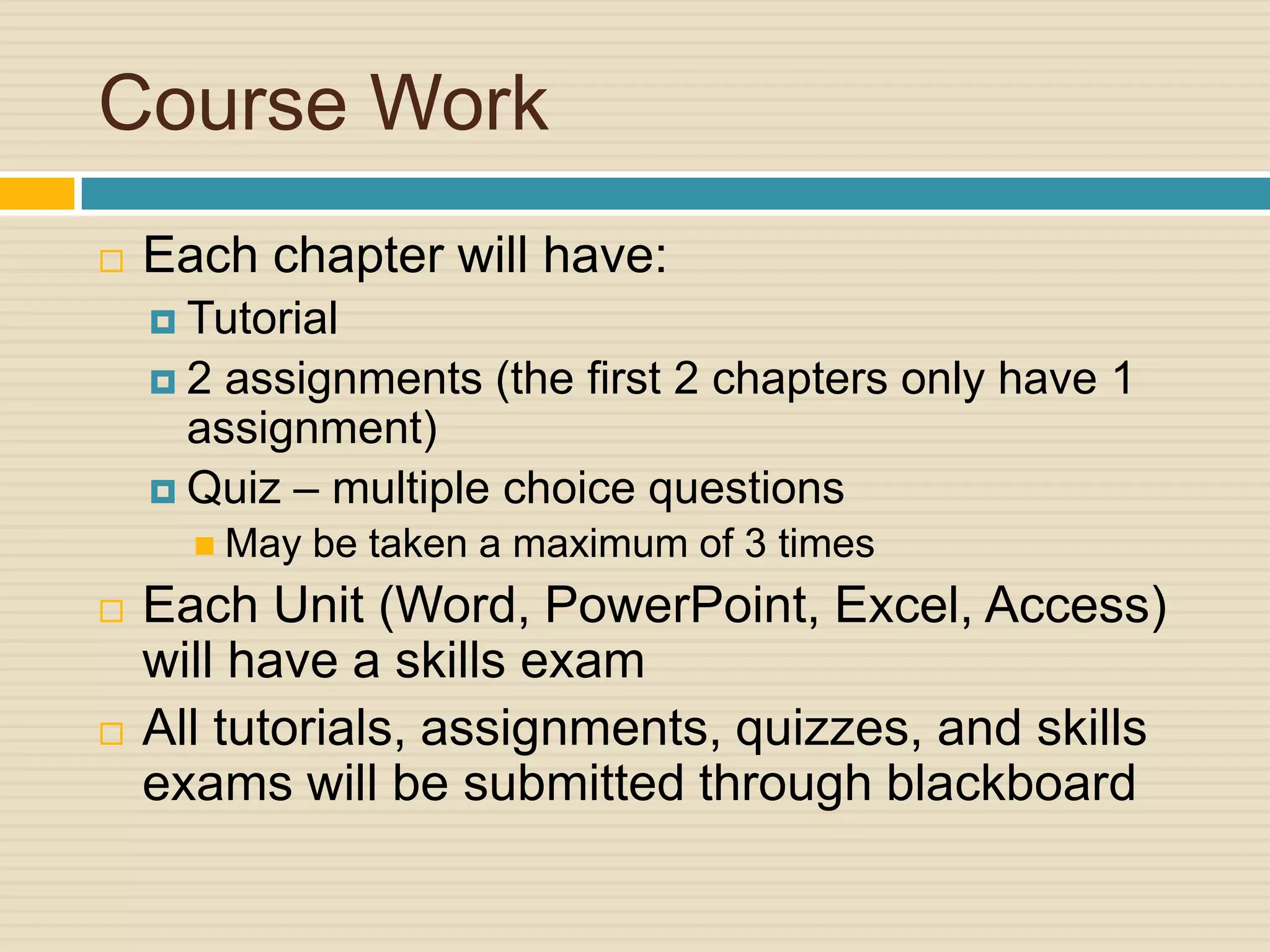 Course Work
   Each chapter will have:
     Tutorial
    2  assignments (the first 2 chapters only have 1
      assignment)
     Quiz – multiple choice questions
       May   be taken a maximum of 3 times
   Each Unit (Word, PowerPoint, Excel, Access)
    will have a skills exam
   All tutorials, assignments, quizzes, and skills
    exams will be submitted through blackboard
 