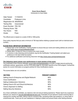 Exam Score Report
Introduction to Cisco Sales
Date Tested: 11/18/2019
Candidate: Preleyson Lima
Registration ID: 365269343
Testing Site: Unproctored
Exam Number: 700-150
Passing Score: 790
Your Score: 930
Grade: Pass
The official score is based on a scale of 300 to 1000 points.
Cisco policy requires that you wait a minimum of 180 days before retaking a passed exam (with an identical exam
number).
PLEASE READ: IMPORTANT INFORMATION
Please login to the Certification Tracking System to ensure that your name and mailing address are correct at
http://www.cisco.com/go/certifications/login
Please allow 10 days for Cisco to receive your exam results.
To receive or stop receiving communications, log into the Certification Tracking System and select your
preference in the Opt In/Opt Out section.
For additional certification and training resources visit http://www.cisco.com/go/certresources
The following report shows your performance in each section of the exam:
The Certification Exam Policies webpage (w w w.cisco.com/go/exampolicy) provides a single resource giving key
certification policies, agreements, and the CCIE policy page for information specific to the CCIE program. Consult this
section for current information on program policies for Cisco Certifications exams.
The scores below are not cumulative.
SECTION: PERCENT CORRECT:
Selling Cisco's Enterprise and Digital Network 90%
Cisco Certification 90%
Selling Collaboration Solutions 90%
Selling Cisco's DC and Cloud Architecture 90%
Cisco's Approach to Selling 90%
Selling Security Solutions 90%
As a Cisco certification candidate, you deserve a fair and secure testing experience. Please report any suspicious
behavior you observe to security-tipline@external.cisco.com. Examples of such behavior include receiving help or
copying from another test taker, taking a test for someone else, accessing stolen test questions, or using notes or
unauthorized aids. Thank you for your assistance in helping to detect and prevent these unfair testing practices.
 