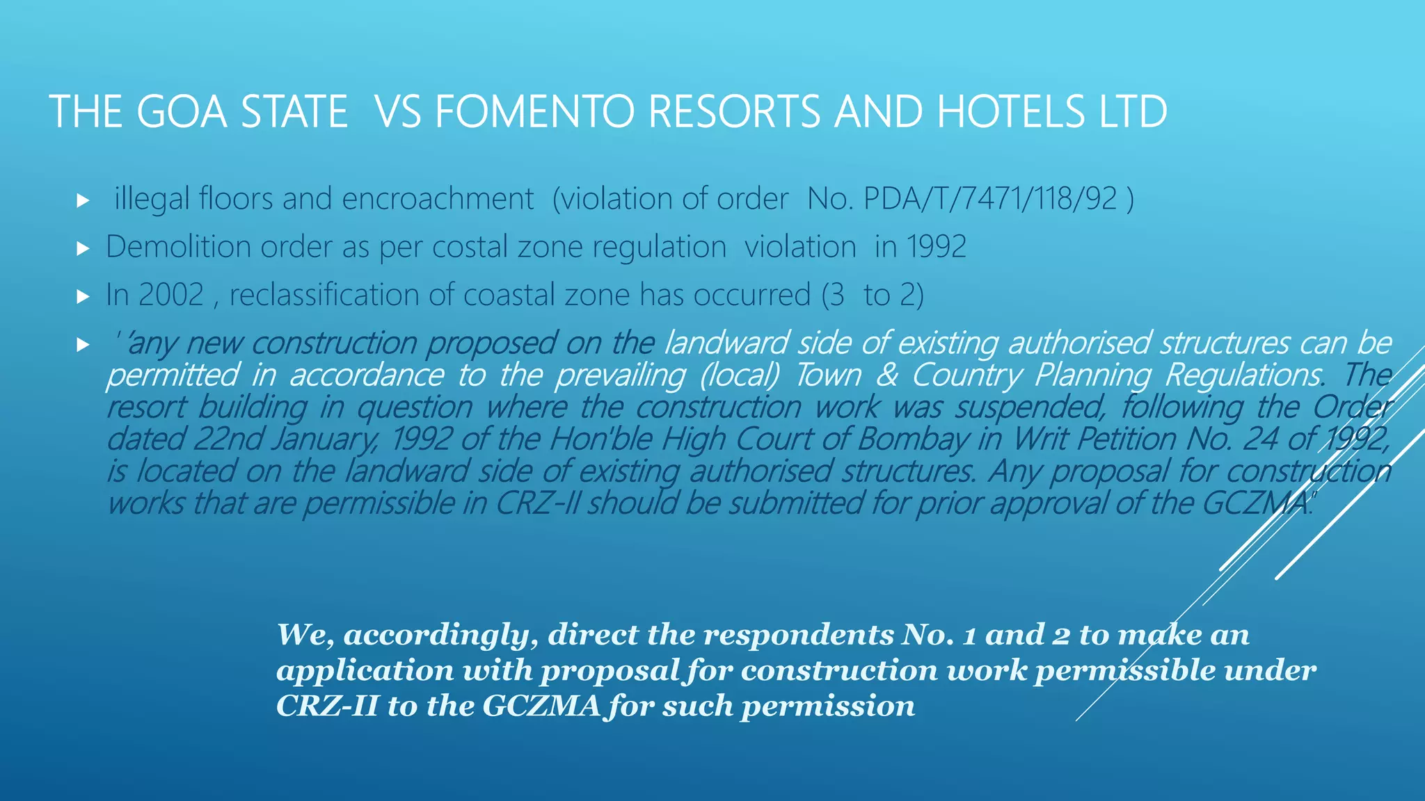 THE GOA STATE VS FOMENTO RESORTS AND HOTELS LTD
 illegal floors and encroachment (violation of order No. PDA/T/7471/118/92 )
 Demolition order as per costal zone regulation violation in 1992
 In 2002 , reclassification of coastal zone has occurred (3 to 2)
 ’’any new construction proposed on the landward side of existing authorised structures can be
permitted in accordance to the prevailing (local) Town & Country Planning Regulations. The
resort building in question where the construction work was suspended, following the Order
dated 22nd January, 1992 of the Hon'ble High Court of Bombay in Writ Petition No. 24 of 1992,
is located on the landward side of existing authorised structures. Any proposal for construction
works that are permissible in CRZ-II should be submitted for prior approval of the GCZMA.’’
We, accordingly, direct the respondents No. 1 and 2 to make an
application with proposal for construction work permissible under
CRZ-II to the GCZMA for such permission
 