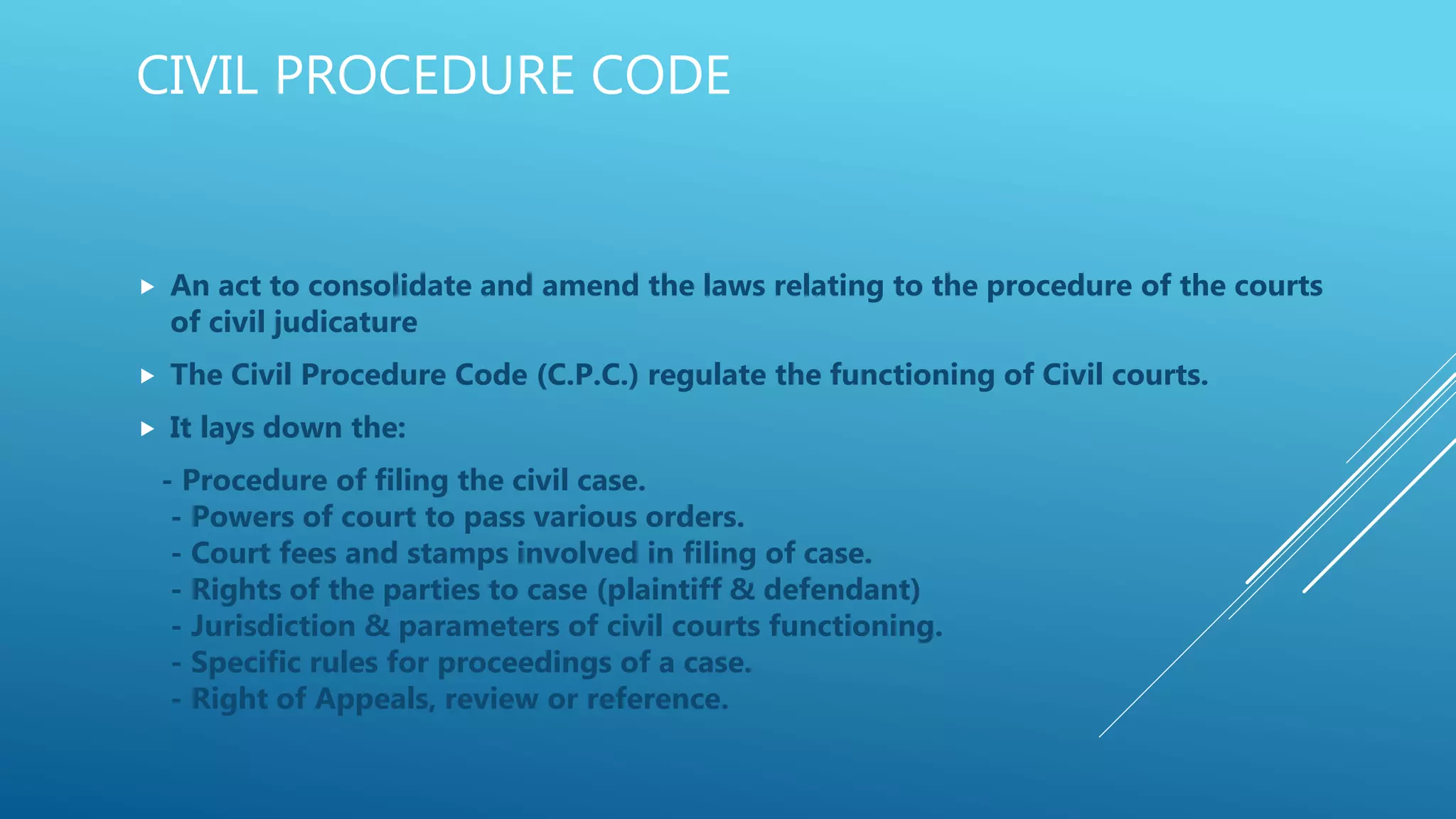 CIVIL PROCEDURE CODE
 An act to consolidate and amend the laws relating to the procedure of the courts
of civil judicature
 The Civil Procedure Code (C.P.C.) regulate the functioning of Civil courts.
 It lays down the:
- Procedure of filing the civil case.
- Powers of court to pass various orders.
- Court fees and stamps involved in filing of case.
- Rights of the parties to case (plaintiff & defendant)
- Jurisdiction & parameters of civil courts functioning.
- Specific rules for proceedings of a case.
- Right of Appeals, review or reference.
 