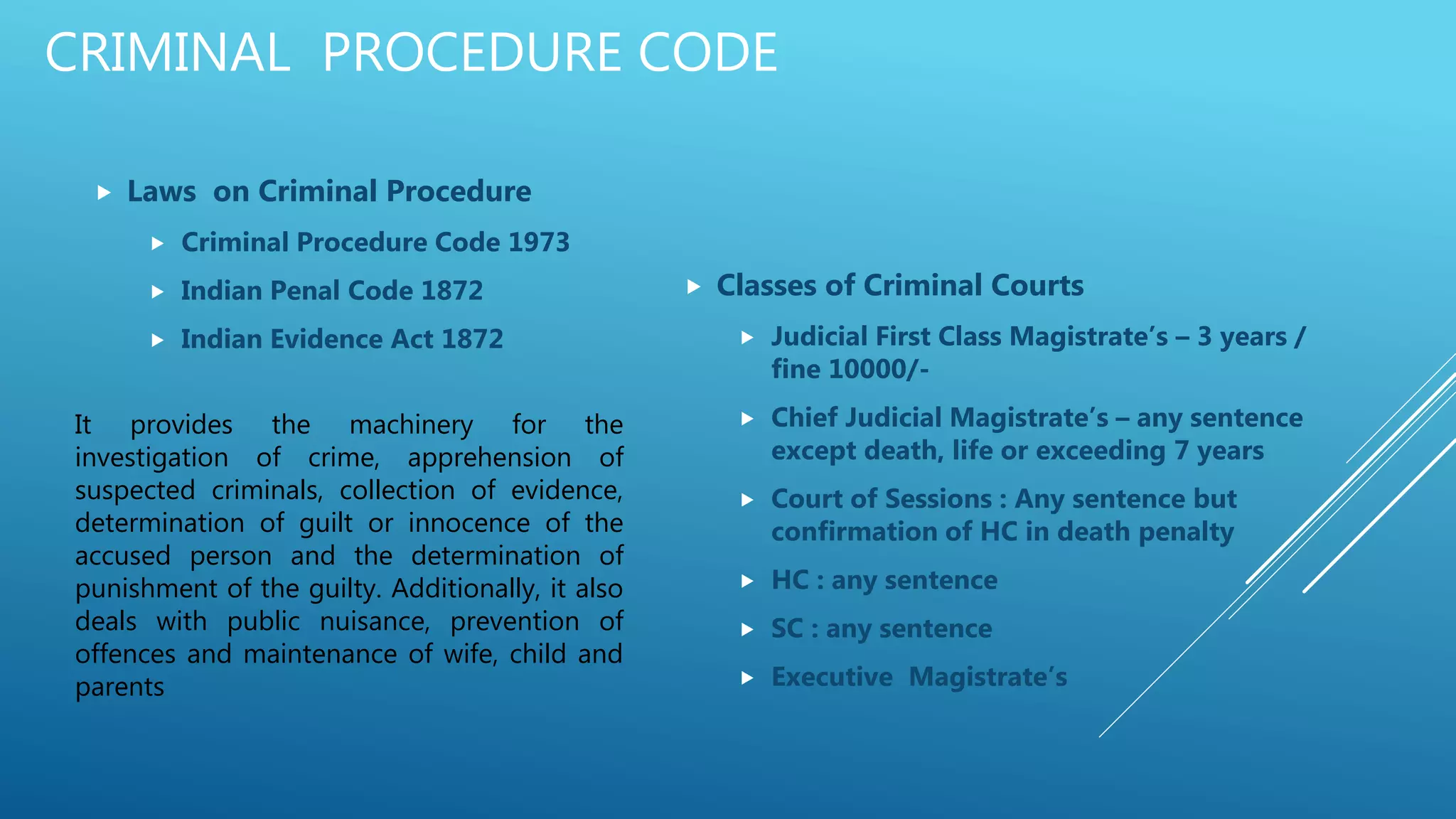 CRIMINAL PROCEDURE CODE
 Laws on Criminal Procedure
 Criminal Procedure Code 1973
 Indian Penal Code 1872
 Indian Evidence Act 1872
 Classes of Criminal Courts
 Judicial First Class Magistrate’s – 3 years /
fine 10000/-
 Chief Judicial Magistrate’s – any sentence
except death, life or exceeding 7 years
 Court of Sessions : Any sentence but
confirmation of HC in death penalty
 HC : any sentence
 SC : any sentence
 Executive Magistrate’s
It provides the machinery for the
investigation of crime, apprehension of
suspected criminals, collection of evidence,
determination of guilt or innocence of the
accused person and the determination of
punishment of the guilty. Additionally, it also
deals with public nuisance, prevention of
offences and maintenance of wife, child and
parents
 