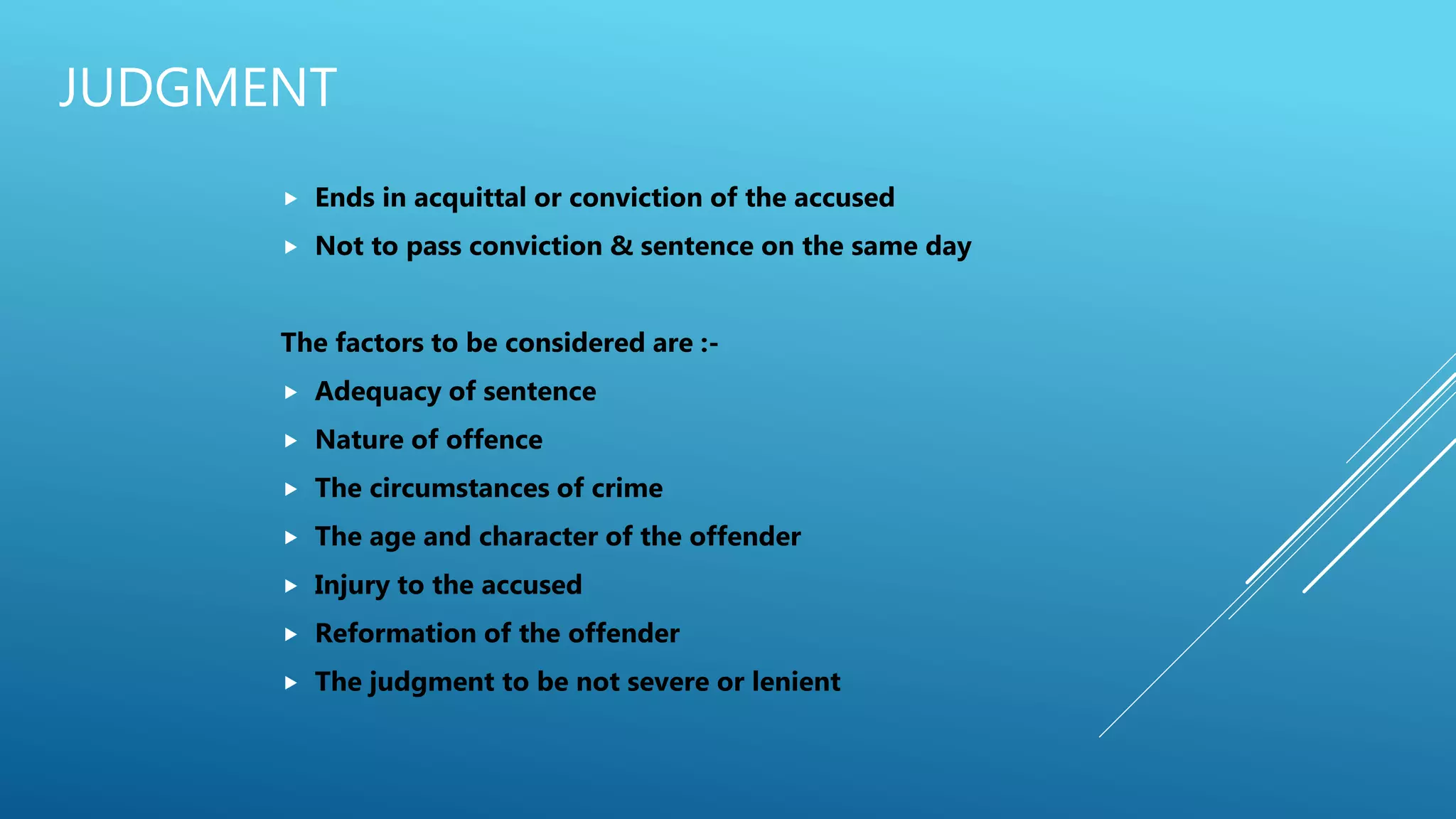 JUDGMENT
 Ends in acquittal or conviction of the accused
 Not to pass conviction & sentence on the same day
The factors to be considered are :-
 Adequacy of sentence
 Nature of offence
 The circumstances of crime
 The age and character of the offender
 Injury to the accused
 Reformation of the offender
 The judgment to be not severe or lenient
 