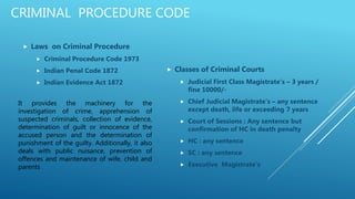 CRIMINAL PROCEDURE CODE
 Laws on Criminal Procedure
 Criminal Procedure Code 1973
 Indian Penal Code 1872
 Indian Evidence Act 1872
 Classes of Criminal Courts
 Judicial First Class Magistrate’s – 3 years /
fine 10000/-
 Chief Judicial Magistrate’s – any sentence
except death, life or exceeding 7 years
 Court of Sessions : Any sentence but
confirmation of HC in death penalty
 HC : any sentence
 SC : any sentence
 Executive Magistrate’s
It provides the machinery for the
investigation of crime, apprehension of
suspected criminals, collection of evidence,
determination of guilt or innocence of the
accused person and the determination of
punishment of the guilty. Additionally, it also
deals with public nuisance, prevention of
offences and maintenance of wife, child and
parents
 