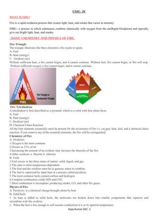 Vijay Kumar GEC 1
UNIT- IV
WHAT IS FIRE?
Fire is a rapid oxidation process that creates light, heat, and smoke that varies in intensity
FIRE:- a process in which substances combine chemically with oxygen from the air(Rapid Oxidation) and typically
give out bright light, heat, and smoke.
: BASIC CHEMISTRY AND PHYSICS OF FIRE,
Fire Triangle
The triangle illustrates the three elements a fire needs to ignite
A. Fuel
B. Heat (energy)
C. Oxidizer (air)
Without sufficient heat, a fire cannot begin, and it cannot continue. Without fuel, fire cannot begin, or fire will stop.
Without sufficient oxygen, a fire cannot begin, and it cannot continue.
Fire Tetrahedron
A tetrahedron is best described as a pyramid, which is a solid with four plane faces.
A. Fuel
B. Heat (energy)
C. Oxidizer (air)
D. Chemical Chain Reaction
All the four elements essentially must be present for the occurrence of fire i.e. oxygen, heat, fuel, and a chemical chain
reaction. If you remove any of the essential elements, the fire will be extinguished.
Chemistry of Fire
A. Oxidizers
1.Oxygen is the most common
2.Occurs as 21% of air
3.Increasing the amount of an oxidizer may increase the intensity of the fire.
4.Other oxidizers a. fluorine b. chlorine
B. Fuels
1.Fuel occurs in the three states of matter: solid, liquid, and gas.
2.The state is often temperature-dependent.
3.The fuel and the oxidizer must be in gaseous states to combine.
4.The fuel is vaporized by input heat in a process called pyrolysis.
5.The most common fuels contain carbon and hydrogen.
6.Complete combustion yields H20 and CO2.
7.Most combustion is incomplete, producing smoke, CO, and other fire gases.
Physics of Fire
A. Pyrolysis; is a chemical change brought about by heat
B. Solid fuels
1. As heat is added to solid fuels, the molecules are broken down into smaller components that vaporize and
recombine with the oxidizer
2. When the fuel is hot enough to self-sustain combustion it is at its ignition temperature
 