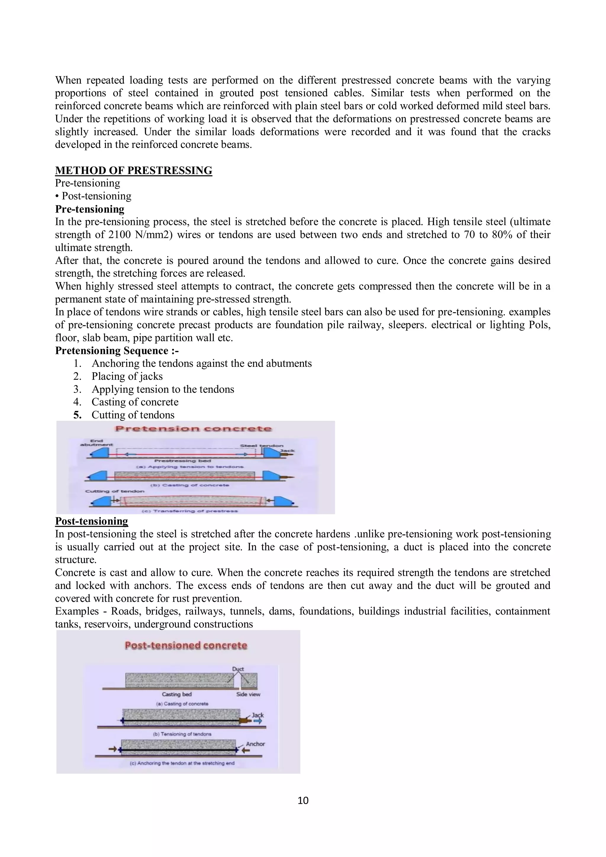 10
When repeated loading tests are performed on the different prestressed concrete beams with the varying
proportions of steel contained in grouted post tensioned cables. Similar tests when performed on the
reinforced concrete beams which are reinforced with plain steel bars or cold worked deformed mild steel bars.
Under the repetitions of working load it is observed that the deformations on prestressed concrete beams are
slightly increased. Under the similar loads deformations were recorded and it was found that the cracks
developed in the reinforced concrete beams.
METHOD OF PRESTRESSING
Pre-tensioning
• Post-tensioning
Pre-tensioning
In the pre-tensioning process, the steel is stretched before the concrete is placed. High tensile steel (ultimate
strength of 2100 N/mm2) wires or tendons are used between two ends and stretched to 70 to 80% of their
ultimate strength.
After that, the concrete is poured around the tendons and allowed to cure. Once the concrete gains desired
strength, the stretching forces are released.
When highly stressed steel attempts to contract, the concrete gets compressed then the concrete will be in a
permanent state of maintaining pre-stressed strength.
In place of tendons wire strands or cables, high tensile steel bars can also be used for pre-tensioning. examples
of pre-tensioning concrete precast products are foundation pile railway, sleepers. electrical or lighting Pols,
floor, slab beam, pipe partition wall etc.
Pretensioning Sequence :-
1. Anchoring the tendons against the end abutments
2. Placing of jacks
3. Applying tension to the tendons
4. Casting of concrete
5. Cutting of tendons
Post-tensioning
In post-tensioning the steel is stretched after the concrete hardens .unlike pre-tensioning work post-tensioning
is usually carried out at the project site. In the case of post-tensioning, a duct is placed into the concrete
structure.
Concrete is cast and allow to cure. When the concrete reaches its required strength the tendons are stretched
and locked with anchors. The excess ends of tendons are then cut away and the duct will be grouted and
covered with concrete for rust prevention.
Examples - Roads, bridges, railways, tunnels, dams, foundations, buildings industrial facilities, containment
tanks, reservoirs, underground constructions
 