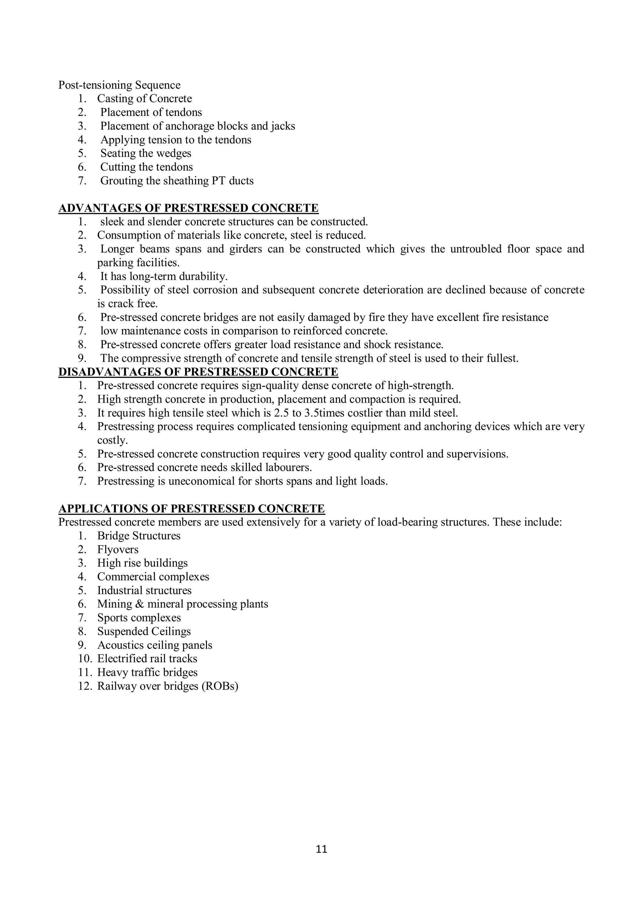 11
Post-tensioning Sequence
1. Casting of Concrete
2. Placement of tendons
3. Placement of anchorage blocks and jacks
4. Applying tension to the tendons
5. Seating the wedges
6. Cutting the tendons
7. Grouting the sheathing PT ducts
ADVANTAGES OF PRESTRESSED CONCRETE
1. sleek and slender concrete structures can be constructed.
2. Consumption of materials like concrete, steel is reduced.
3. Longer beams spans and girders can be constructed which gives the untroubled floor space and
parking facilities.
4. It has long-term durability.
5. Possibility of steel corrosion and subsequent concrete deterioration are declined because of concrete
is crack free.
6. Pre-stressed concrete bridges are not easily damaged by fire they have excellent fire resistance
7. low maintenance costs in comparison to reinforced concrete.
8. Pre-stressed concrete offers greater load resistance and shock resistance.
9. The compressive strength of concrete and tensile strength of steel is used to their fullest.
DISADVANTAGES OF PRESTRESSED CONCRETE
1. Pre-stressed concrete requires sign-quality dense concrete of high-strength.
2. High strength concrete in production, placement and compaction is required.
3. It requires high tensile steel which is 2.5 to 3.5times costlier than mild steel.
4. Prestressing process requires complicated tensioning equipment and anchoring devices which are very
costly.
5. Pre-stressed concrete construction requires very good quality control and supervisions.
6. Pre-stressed concrete needs skilled labourers.
7. Prestressing is uneconomical for shorts spans and light loads.
APPLICATIONS OF PRESTRESSED CONCRETE
Prestressed concrete members are used extensively for a variety of load-bearing structures. These include:
1. Bridge Structures
2. Flyovers
3. High rise buildings
4. Commercial complexes
5. Industrial structures
6. Mining & mineral processing plants
7. Sports complexes
8. Suspended Ceilings
9. Acoustics ceiling panels
10. Electrified rail tracks
11. Heavy traffic bridges
12. Railway over bridges (ROBs)
 