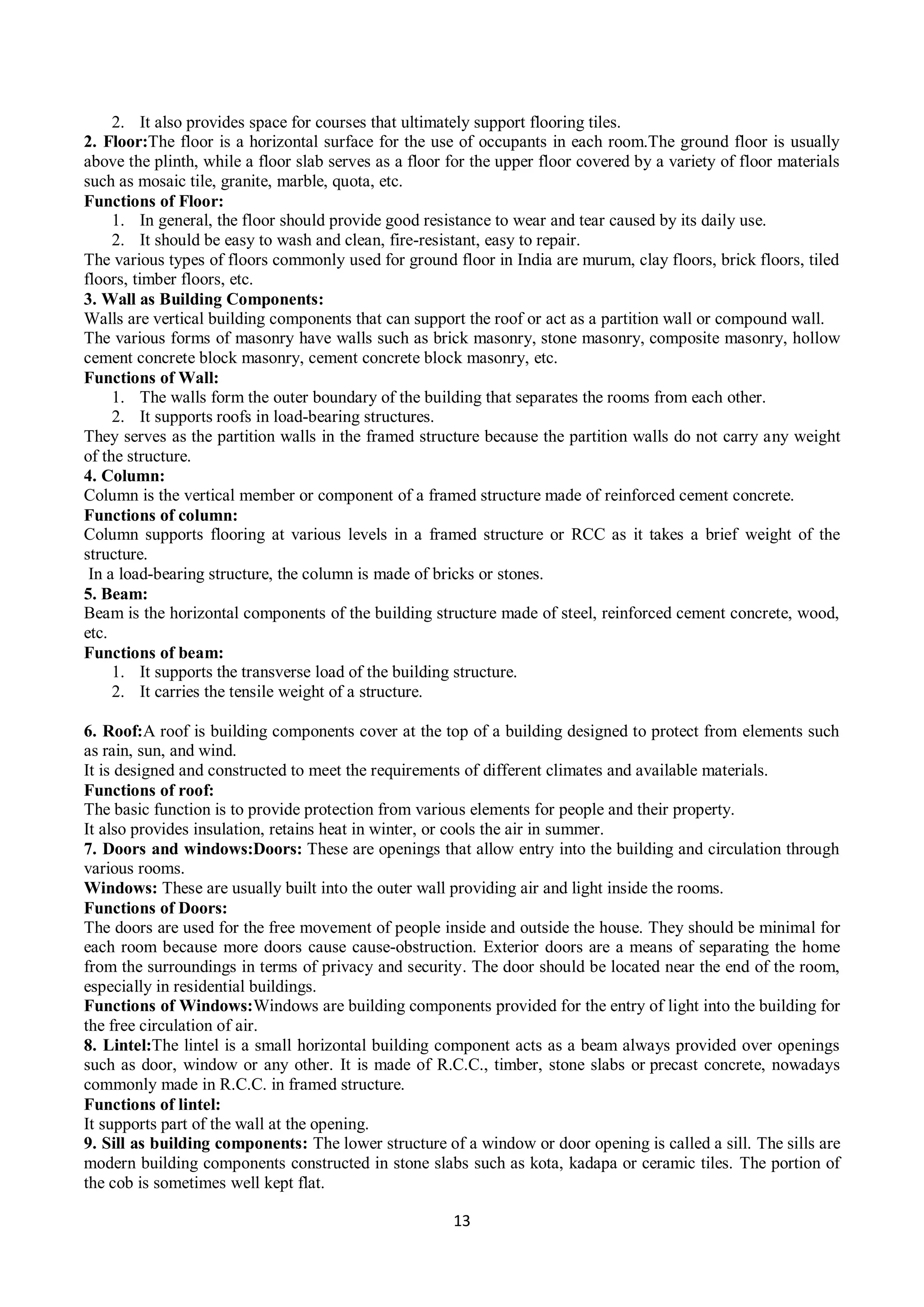 13
2. It also provides space for courses that ultimately support flooring tiles.
2. Floor:The floor is a horizontal surface for the use of occupants in each room.The ground floor is usually
above the plinth, while a floor slab serves as a floor for the upper floor covered by a variety of floor materials
such as mosaic tile, granite, marble, quota, etc.
Functions of Floor:
1. In general, the floor should provide good resistance to wear and tear caused by its daily use.
2. It should be easy to wash and clean, fire-resistant, easy to repair.
The various types of floors commonly used for ground floor in India are murum, clay floors, brick floors, tiled
floors, timber floors, etc.
3. Wall as Building Components:
Walls are vertical building components that can support the roof or act as a partition wall or compound wall.
The various forms of masonry have walls such as brick masonry, stone masonry, composite masonry, hollow
cement concrete block masonry, cement concrete block masonry, etc.
Functions of Wall:
1. The walls form the outer boundary of the building that separates the rooms from each other.
2. It supports roofs in load-bearing structures.
They serves as the partition walls in the framed structure because the partition walls do not carry any weight
of the structure.
4. Column:
Column is the vertical member or component of a framed structure made of reinforced cement concrete.
Functions of column:
Column supports flooring at various levels in a framed structure or RCC as it takes a brief weight of the
structure.
In a load-bearing structure, the column is made of bricks or stones.
5. Beam:
Beam is the horizontal components of the building structure made of steel, reinforced cement concrete, wood,
etc.
Functions of beam:
1. It supports the transverse load of the building structure.
2. It carries the tensile weight of a structure.
6. Roof:A roof is building components cover at the top of a building designed to protect from elements such
as rain, sun, and wind.
It is designed and constructed to meet the requirements of different climates and available materials.
Functions of roof:
The basic function is to provide protection from various elements for people and their property.
It also provides insulation, retains heat in winter, or cools the air in summer.
7. Doors and windows:Doors: These are openings that allow entry into the building and circulation through
various rooms.
Windows: These are usually built into the outer wall providing air and light inside the rooms.
Functions of Doors:
The doors are used for the free movement of people inside and outside the house. They should be minimal for
each room because more doors cause cause-obstruction. Exterior doors are a means of separating the home
from the surroundings in terms of privacy and security. The door should be located near the end of the room,
especially in residential buildings.
Functions of Windows:Windows are building components provided for the entry of light into the building for
the free circulation of air.
8. Lintel:The lintel is a small horizontal building component acts as a beam always provided over openings
such as door, window or any other. It is made of R.C.C., timber, stone slabs or precast concrete, nowadays
commonly made in R.C.C. in framed structure.
Functions of lintel:
It supports part of the wall at the opening.
9. Sill as building components: The lower structure of a window or door opening is called a sill. The sills are
modern building components constructed in stone slabs such as kota, kadapa or ceramic tiles. The portion of
the cob is sometimes well kept flat.
 