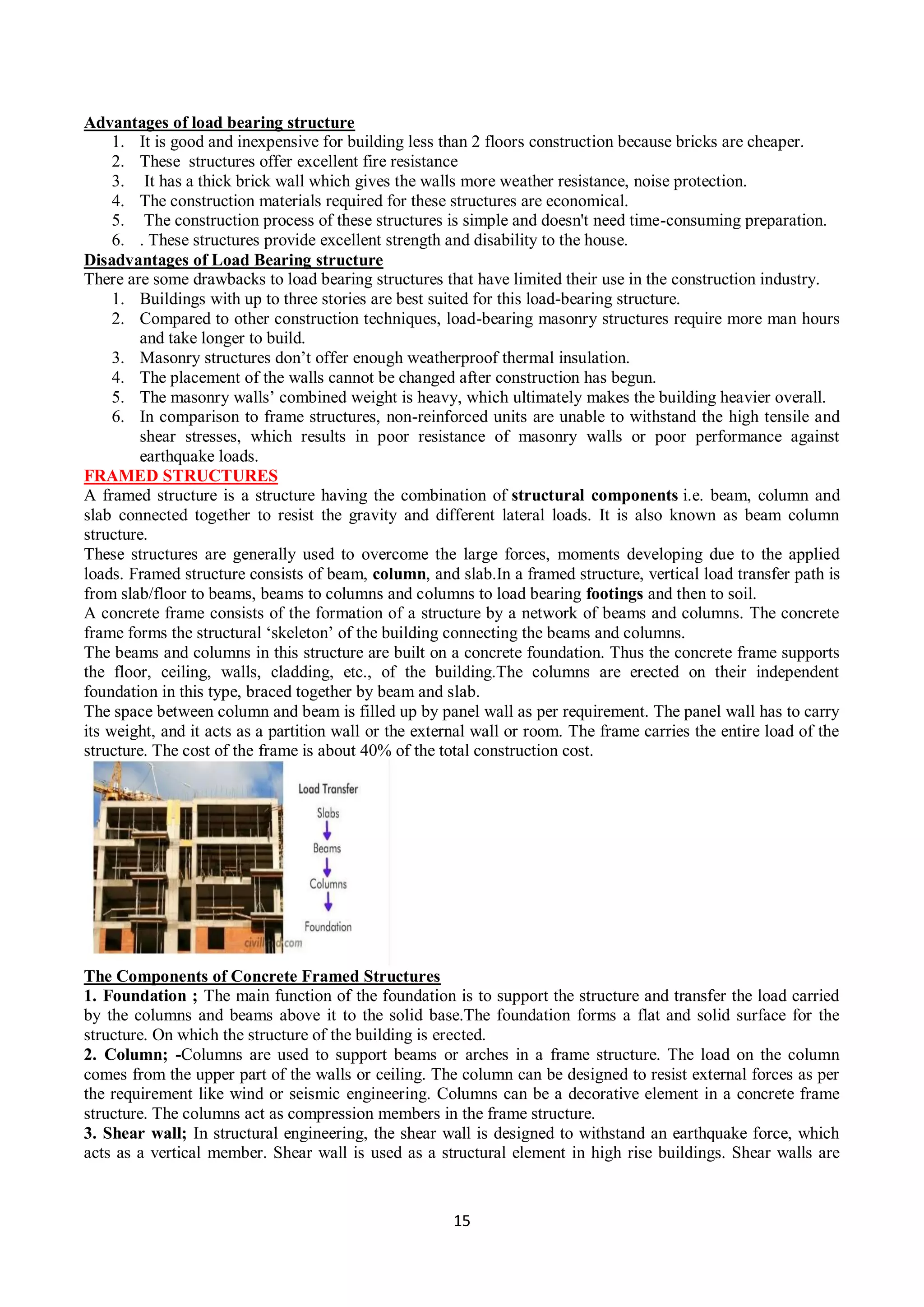 15
Advantages of load bearing structure
1. It is good and inexpensive for building less than 2 floors construction because bricks are cheaper.
2. These structures offer excellent fire resistance
3. It has a thick brick wall which gives the walls more weather resistance, noise protection.
4. The construction materials required for these structures are economical.
5. The construction process of these structures is simple and doesn't need time-consuming preparation.
6. . These structures provide excellent strength and disability to the house.
Disadvantages of Load Bearing structure
There are some drawbacks to load bearing structures that have limited their use in the construction industry.
1. Buildings with up to three stories are best suited for this load-bearing structure.
2. Compared to other construction techniques, load-bearing masonry structures require more man hours
and take longer to build.
3. Masonry structures don’t offer enough weatherproof thermal insulation.
4. The placement of the walls cannot be changed after construction has begun.
5. The masonry walls’ combined weight is heavy, which ultimately makes the building heavier overall.
6. In comparison to frame structures, non-reinforced units are unable to withstand the high tensile and
shear stresses, which results in poor resistance of masonry walls or poor performance against
earthquake loads.
FRAMED STRUCTURES
A framed structure is a structure having the combination of structural components i.e. beam, column and
slab connected together to resist the gravity and different lateral loads. It is also known as beam column
structure.
These structures are generally used to overcome the large forces, moments developing due to the applied
loads. Framed structure consists of beam, column, and slab.In a framed structure, vertical load transfer path is
from slab/floor to beams, beams to columns and columns to load bearing footings and then to soil.
A concrete frame consists of the formation of a structure by a network of beams and columns. The concrete
frame forms the structural ‘skeleton’ of the building connecting the beams and columns.
The beams and columns in this structure are built on a concrete foundation. Thus the concrete frame supports
the floor, ceiling, walls, cladding, etc., of the building.The columns are erected on their independent
foundation in this type, braced together by beam and slab.
The space between column and beam is filled up by panel wall as per requirement. The panel wall has to carry
its weight, and it acts as a partition wall or the external wall or room. The frame carries the entire load of the
structure. The cost of the frame is about 40% of the total construction cost.
The Components of Concrete Framed Structures
1. Foundation ; The main function of the foundation is to support the structure and transfer the load carried
by the columns and beams above it to the solid base.The foundation forms a flat and solid surface for the
structure. On which the structure of the building is erected.
2. Column; -Columns are used to support beams or arches in a frame structure. The load on the column
comes from the upper part of the walls or ceiling. The column can be designed to resist external forces as per
the requirement like wind or seismic engineering. Columns can be a decorative element in a concrete frame
structure. The columns act as compression members in the frame structure.
3. Shear wall; In structural engineering, the shear wall is designed to withstand an earthquake force, which
acts as a vertical member. Shear wall is used as a structural element in high rise buildings. Shear walls are
 