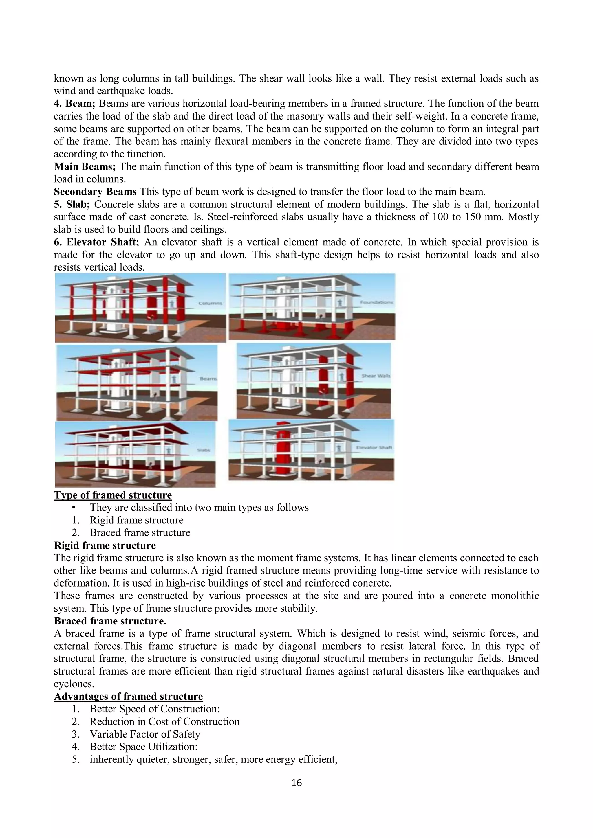 16
known as long columns in tall buildings. The shear wall looks like a wall. They resist external loads such as
wind and earthquake loads.
4. Beam; Beams are various horizontal load-bearing members in a framed structure. The function of the beam
carries the load of the slab and the direct load of the masonry walls and their self-weight. In a concrete frame,
some beams are supported on other beams. The beam can be supported on the column to form an integral part
of the frame. The beam has mainly flexural members in the concrete frame. They are divided into two types
according to the function.
Main Beams; The main function of this type of beam is transmitting floor load and secondary different beam
load in columns.
Secondary Beams This type of beam work is designed to transfer the floor load to the main beam.
5. Slab; Concrete slabs are a common structural element of modern buildings. The slab is a flat, horizontal
surface made of cast concrete. Is. Steel-reinforced slabs usually have a thickness of 100 to 150 mm. Mostly
slab is used to build floors and ceilings.
6. Elevator Shaft; An elevator shaft is a vertical element made of concrete. In which special provision is
made for the elevator to go up and down. This shaft-type design helps to resist horizontal loads and also
resists vertical loads.
Type of framed structure
• They are classified into two main types as follows
1. Rigid frame structure
2. Braced frame structure
Rigid frame structure
The rigid frame structure is also known as the moment frame systems. It has linear elements connected to each
other like beams and columns.A rigid framed structure means providing long-time service with resistance to
deformation. It is used in high-rise buildings of steel and reinforced concrete.
These frames are constructed by various processes at the site and are poured into a concrete monolithic
system. This type of frame structure provides more stability.
Braced frame structure.
A braced frame is a type of frame structural system. Which is designed to resist wind, seismic forces, and
external forces.This frame structure is made by diagonal members to resist lateral force. In this type of
structural frame, the structure is constructed using diagonal structural members in rectangular fields. Braced
structural frames are more efficient than rigid structural frames against natural disasters like earthquakes and
cyclones.
Advantages of framed structure
1. Better Speed of Construction:
2. Reduction in Cost of Construction
3. Variable Factor of Safety
4. Better Space Utilization:
5. inherently quieter, stronger, safer, more energy efficient,
 