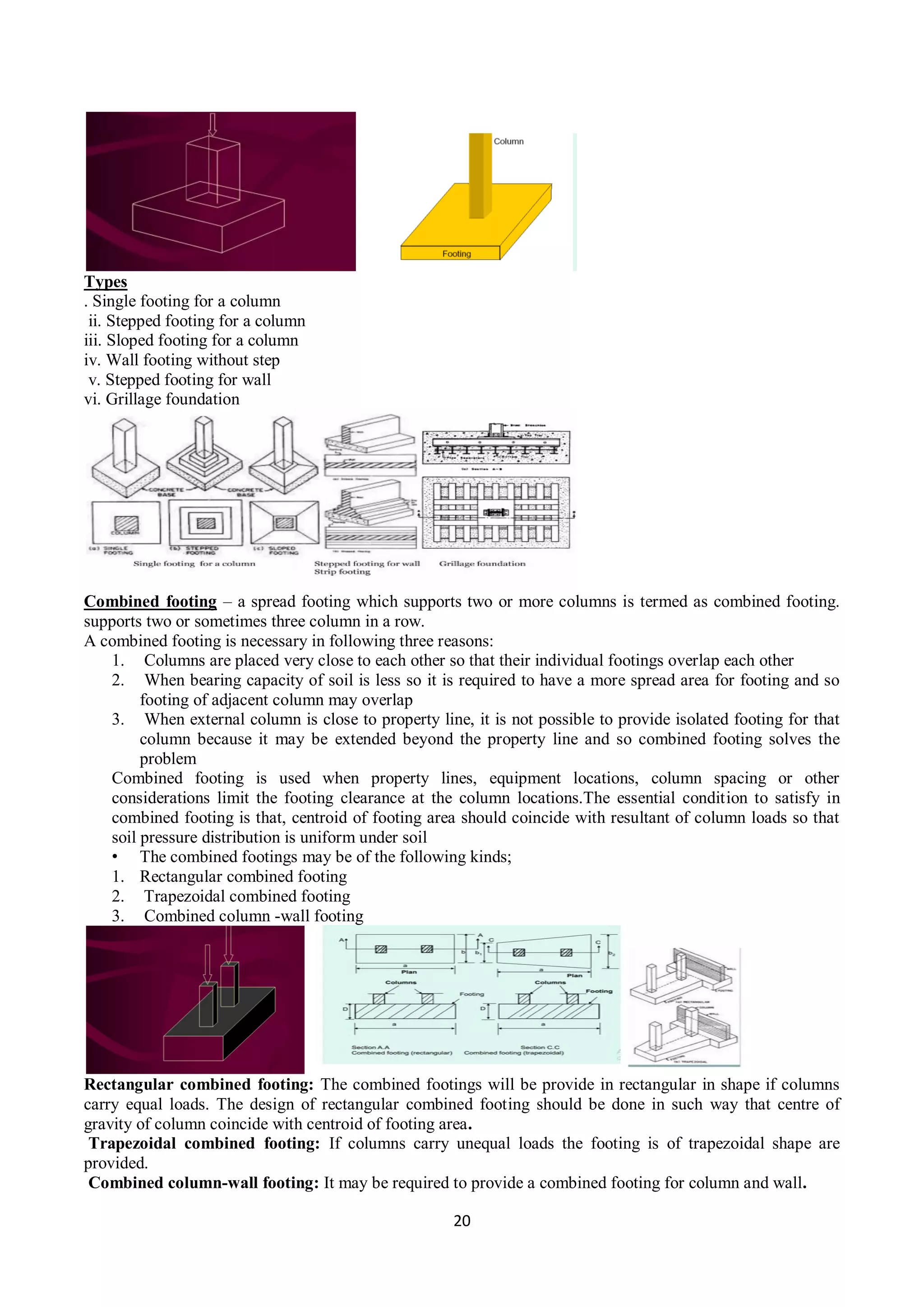 20
Types
. Single footing for a column
ii. Stepped footing for a column
iii. Sloped footing for a column
iv. Wall footing without step
v. Stepped footing for wall
vi. Grillage foundation
Combined footing – a spread footing which supports two or more columns is termed as combined footing.
supports two or sometimes three column in a row.
A combined footing is necessary in following three reasons:
1. Columns are placed very close to each other so that their individual footings overlap each other
2. When bearing capacity of soil is less so it is required to have a more spread area for footing and so
footing of adjacent column may overlap
3. When external column is close to property line, it is not possible to provide isolated footing for that
column because it may be extended beyond the property line and so combined footing solves the
problem
Combined footing is used when property lines, equipment locations, column spacing or other
considerations limit the footing clearance at the column locations.The essential condition to satisfy in
combined footing is that, centroid of footing area should coincide with resultant of column loads so that
soil pressure distribution is uniform under soil
• The combined footings may be of the following kinds;
1. Rectangular combined footing
2. Trapezoidal combined footing
3. Combined column -wall footing
Rectangular combined footing: The combined footings will be provide in rectangular in shape if columns
carry equal loads. The design of rectangular combined footing should be done in such way that centre of
gravity of column coincide with centroid of footing area.
Trapezoidal combined footing: If columns carry unequal loads the footing is of trapezoidal shape are
provided.
Combined column-wall footing: It may be required to provide a combined footing for column and wall.
 