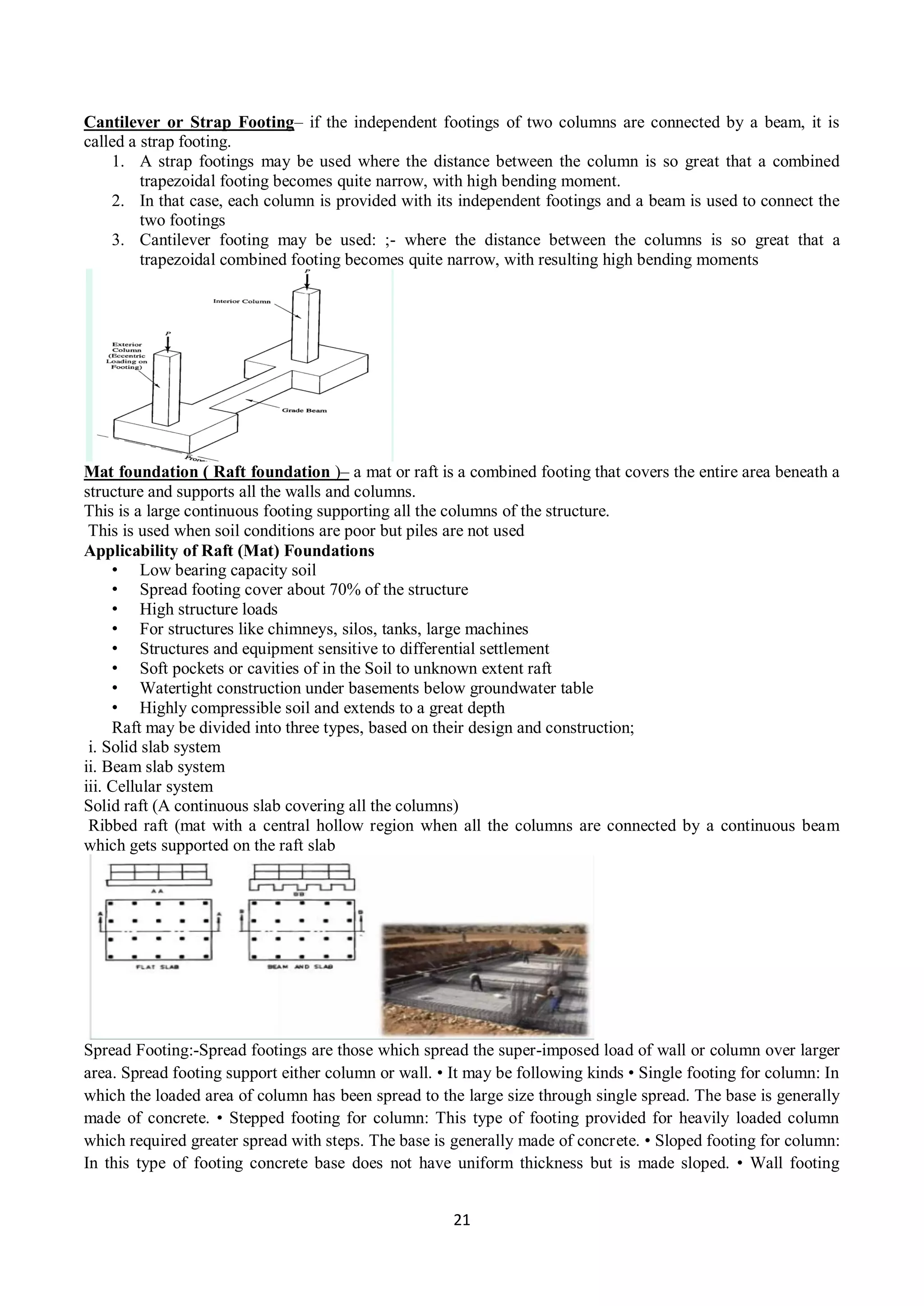 21
Cantilever or Strap Footing– if the independent footings of two columns are connected by a beam, it is
called a strap footing.
1. A strap footings may be used where the distance between the column is so great that a combined
trapezoidal footing becomes quite narrow, with high bending moment.
2. In that case, each column is provided with its independent footings and a beam is used to connect the
two footings
3. Cantilever footing may be used: ;- where the distance between the columns is so great that a
trapezoidal combined footing becomes quite narrow, with resulting high bending moments
Mat foundation ( Raft foundation )– a mat or raft is a combined footing that covers the entire area beneath a
structure and supports all the walls and columns.
This is a large continuous footing supporting all the columns of the structure.
This is used when soil conditions are poor but piles are not used
Applicability of Raft (Mat) Foundations
• Low bearing capacity soil
• Spread footing cover about 70% of the structure
• High structure loads
• For structures like chimneys, silos, tanks, large machines
• Structures and equipment sensitive to differential settlement
• Soft pockets or cavities of in the Soil to unknown extent raft
• Watertight construction under basements below groundwater table
• Highly compressible soil and extends to a great depth
Raft may be divided into three types, based on their design and construction;
i. Solid slab system
ii. Beam slab system
iii. Cellular system
Solid raft (A continuous slab covering all the columns)
Ribbed raft (mat with a central hollow region when all the columns are connected by a continuous beam
which gets supported on the raft slab
Spread Footing:-Spread footings are those which spread the super-imposed load of wall or column over larger
area. Spread footing support either column or wall. • It may be following kinds • Single footing for column: In
which the loaded area of column has been spread to the large size through single spread. The base is generally
made of concrete. • Stepped footing for column: This type of footing provided for heavily loaded column
which required greater spread with steps. The base is generally made of concrete. • Sloped footing for column:
In this type of footing concrete base does not have uniform thickness but is made sloped. • Wall footing
 