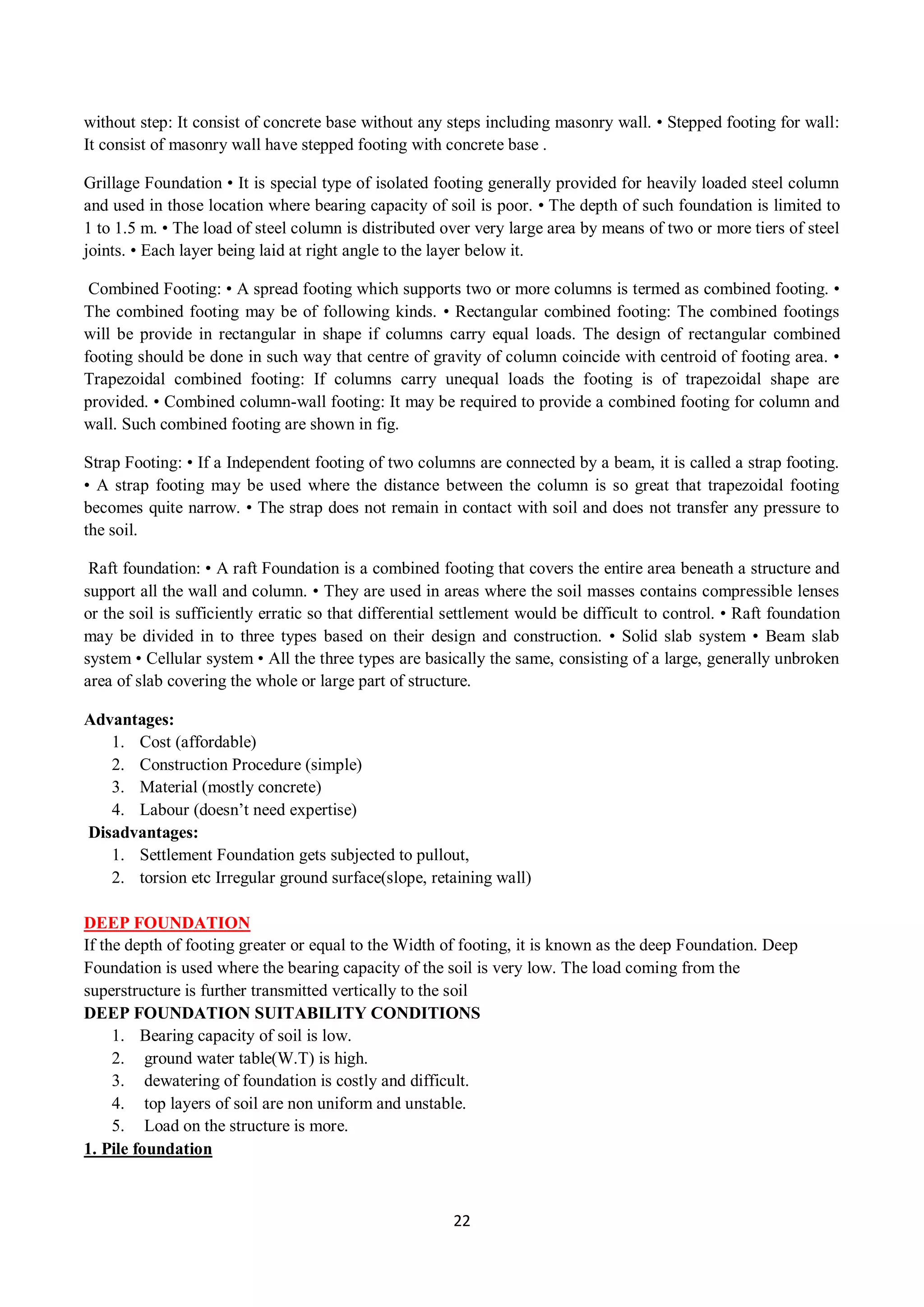 22
without step: It consist of concrete base without any steps including masonry wall. • Stepped footing for wall:
It consist of masonry wall have stepped footing with concrete base .
Grillage Foundation • It is special type of isolated footing generally provided for heavily loaded steel column
and used in those location where bearing capacity of soil is poor. • The depth of such foundation is limited to
1 to 1.5 m. • The load of steel column is distributed over very large area by means of two or more tiers of steel
joints. • Each layer being laid at right angle to the layer below it.
Combined Footing: • A spread footing which supports two or more columns is termed as combined footing. •
The combined footing may be of following kinds. • Rectangular combined footing: The combined footings
will be provide in rectangular in shape if columns carry equal loads. The design of rectangular combined
footing should be done in such way that centre of gravity of column coincide with centroid of footing area. •
Trapezoidal combined footing: If columns carry unequal loads the footing is of trapezoidal shape are
provided. • Combined column-wall footing: It may be required to provide a combined footing for column and
wall. Such combined footing are shown in fig.
Strap Footing: • If a Independent footing of two columns are connected by a beam, it is called a strap footing.
• A strap footing may be used where the distance between the column is so great that trapezoidal footing
becomes quite narrow. • The strap does not remain in contact with soil and does not transfer any pressure to
the soil.
Raft foundation: • A raft Foundation is a combined footing that covers the entire area beneath a structure and
support all the wall and column. • They are used in areas where the soil masses contains compressible lenses
or the soil is sufficiently erratic so that differential settlement would be difficult to control. • Raft foundation
may be divided in to three types based on their design and construction. • Solid slab system • Beam slab
system • Cellular system • All the three types are basically the same, consisting of a large, generally unbroken
area of slab covering the whole or large part of structure.
Advantages:
1. Cost (affordable)
2. Construction Procedure (simple)
3. Material (mostly concrete)
4. Labour (doesn’t need expertise)
Disadvantages:
1. Settlement Foundation gets subjected to pullout,
2. torsion etc Irregular ground surface(slope, retaining wall)
DEEP FOUNDATION
If the depth of footing greater or equal to the Width of footing, it is known as the deep Foundation. Deep
Foundation is used where the bearing capacity of the soil is very low. The load coming from the
superstructure is further transmitted vertically to the soil
DEEP FOUNDATION SUITABILITY CONDITIONS
1. Bearing capacity of soil is low.
2. ground water table(W.T) is high.
3. dewatering of foundation is costly and difficult.
4. top layers of soil are non uniform and unstable.
5. Load on the structure is more.
1. Pile foundation
 