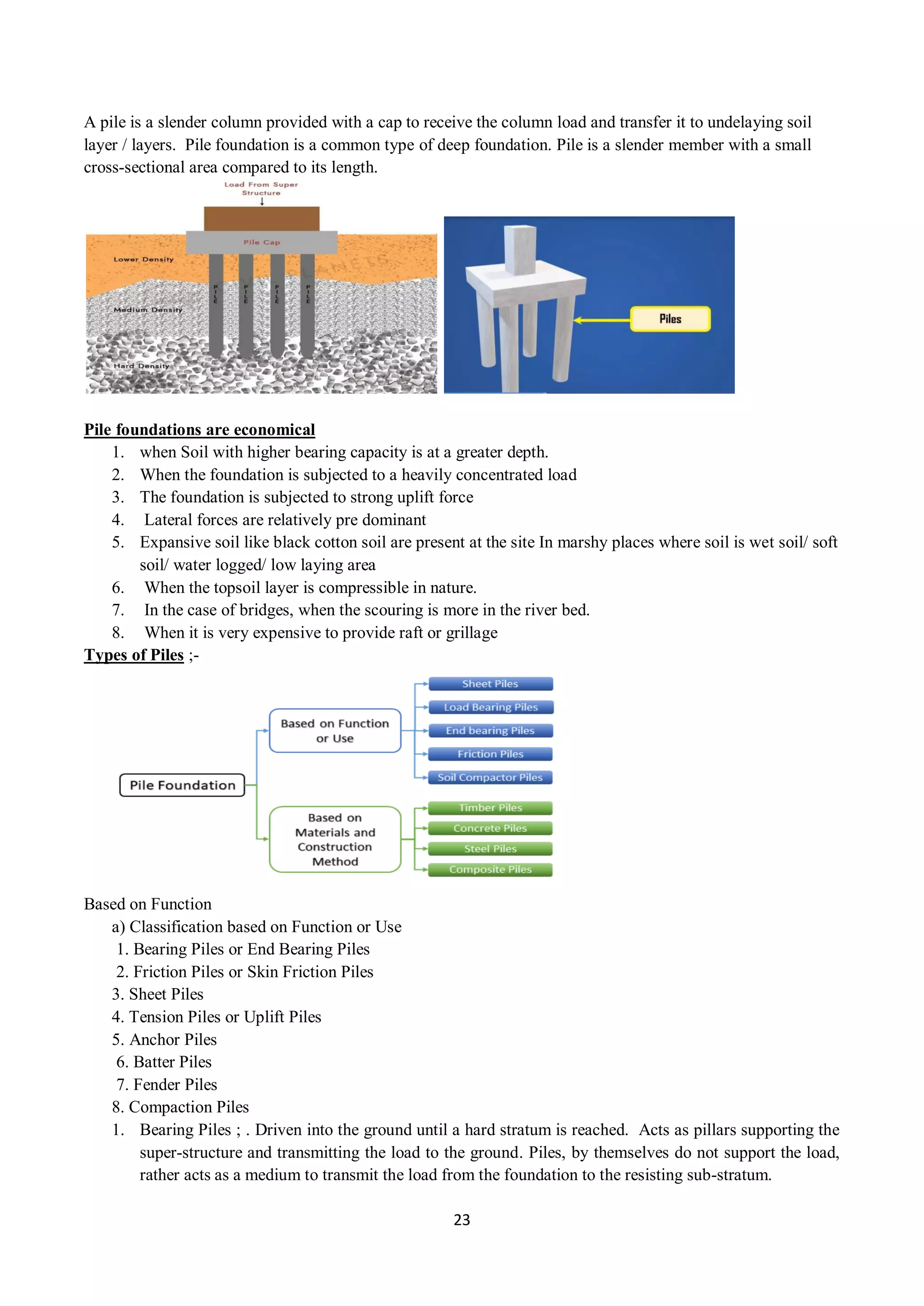 23
A pile is a slender column provided with a cap to receive the column load and transfer it to undelaying soil
layer / layers. Pile foundation is a common type of deep foundation. Pile is a slender member with a small
cross-sectional area compared to its length.
Pile foundations are economical
1. when Soil with higher bearing capacity is at a greater depth.
2. When the foundation is subjected to a heavily concentrated load
3. The foundation is subjected to strong uplift force
4. Lateral forces are relatively pre dominant
5. Expansive soil like black cotton soil are present at the site In marshy places where soil is wet soil/ soft
soil/ water logged/ low laying area
6. When the topsoil layer is compressible in nature.
7. In the case of bridges, when the scouring is more in the river bed.
8. When it is very expensive to provide raft or grillage
Types of Piles ;-
Based on Function
a) Classification based on Function or Use
1. Bearing Piles or End Bearing Piles
2. Friction Piles or Skin Friction Piles
3. Sheet Piles
4. Tension Piles or Uplift Piles
5. Anchor Piles
6. Batter Piles
7. Fender Piles
8. Compaction Piles
1. Bearing Piles ; . Driven into the ground until a hard stratum is reached. Acts as pillars supporting the
super-structure and transmitting the load to the ground. Piles, by themselves do not support the load,
rather acts as a medium to transmit the load from the foundation to the resisting sub-stratum.
 