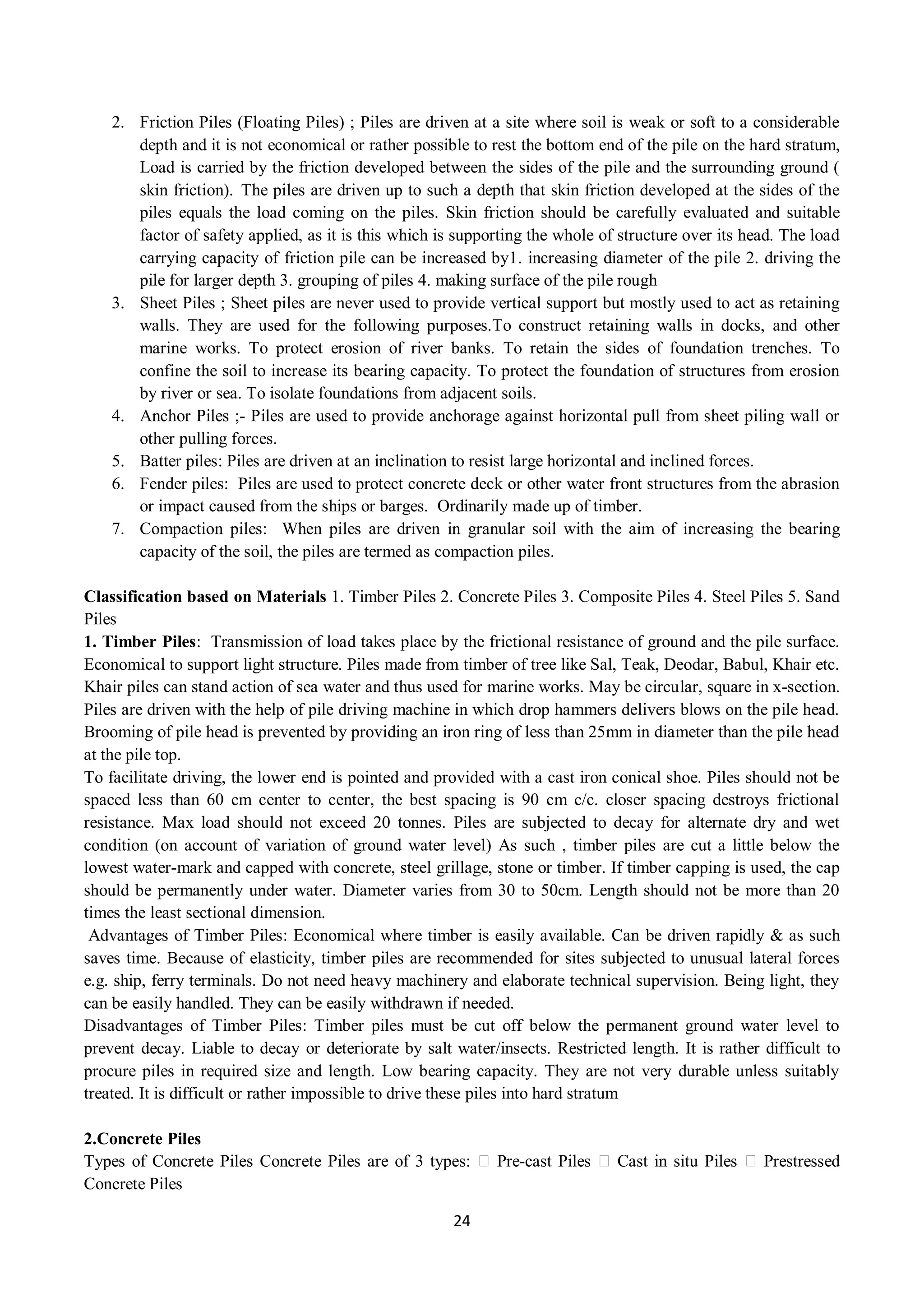 24
2. Friction Piles (Floating Piles) ; Piles are driven at a site where soil is weak or soft to a considerable
depth and it is not economical or rather possible to rest the bottom end of the pile on the hard stratum,
Load is carried by the friction developed between the sides of the pile and the surrounding ground (
skin friction). The piles are driven up to such a depth that skin friction developed at the sides of the
piles equals the load coming on the piles. Skin friction should be carefully evaluated and suitable
factor of safety applied, as it is this which is supporting the whole of structure over its head. The load
carrying capacity of friction pile can be increased by1. increasing diameter of the pile 2. driving the
pile for larger depth 3. grouping of piles 4. making surface of the pile rough
3. Sheet Piles ; Sheet piles are never used to provide vertical support but mostly used to act as retaining
walls. They are used for the following purposes.To construct retaining walls in docks, and other
marine works. To protect erosion of river banks. To retain the sides of foundation trenches. To
confine the soil to increase its bearing capacity. To protect the foundation of structures from erosion
by river or sea. To isolate foundations from adjacent soils.
4. Anchor Piles ;- Piles are used to provide anchorage against horizontal pull from sheet piling wall or
other pulling forces.
5. Batter piles: Piles are driven at an inclination to resist large horizontal and inclined forces.
6. Fender piles: Piles are used to protect concrete deck or other water front structures from the abrasion
or impact caused from the ships or barges. Ordinarily made up of timber.
7. Compaction piles: When piles are driven in granular soil with the aim of increasing the bearing
capacity of the soil, the piles are termed as compaction piles.
Classification based on Materials 1. Timber Piles 2. Concrete Piles 3. Composite Piles 4. Steel Piles 5. Sand
Piles
1. Timber Piles: Transmission of load takes place by the frictional resistance of ground and the pile surface.
Economical to support light structure. Piles made from timber of tree like Sal, Teak, Deodar, Babul, Khair etc.
Khair piles can stand action of sea water and thus used for marine works. May be circular, square in x-section.
Piles are driven with the help of pile driving machine in which drop hammers delivers blows on the pile head.
Brooming of pile head is prevented by providing an iron ring of less than 25mm in diameter than the pile head
at the pile top.
To facilitate driving, the lower end is pointed and provided with a cast iron conical shoe. Piles should not be
spaced less than 60 cm center to center, the best spacing is 90 cm c/c. closer spacing destroys frictional
resistance. Max load should not exceed 20 tonnes. Piles are subjected to decay for alternate dry and wet
condition (on account of variation of ground water level) As such , timber piles are cut a little below the
lowest water-mark and capped with concrete, steel grillage, stone or timber. If timber capping is used, the cap
should be permanently under water. Diameter varies from 30 to 50cm. Length should not be more than 20
times the least sectional dimension.
Advantages of Timber Piles: Economical where timber is easily available. Can be driven rapidly & as such
saves time. Because of elasticity, timber piles are recommended for sites subjected to unusual lateral forces
e.g. ship, ferry terminals. Do not need heavy machinery and elaborate technical supervision. Being light, they
can be easily handled. They can be easily withdrawn if needed.
Disadvantages of Timber Piles: Timber piles must be cut off below the permanent ground water level to
prevent decay. Liable to decay or deteriorate by salt water/insects. Restricted length. It is rather difficult to
procure piles in required size and length. Low bearing capacity. They are not very durable unless suitably
treated. It is difficult or rather impossible to drive these piles into hard stratum
2.Concrete Piles
Types of Concrete Piles Concrete Piles are of 3 types: Pre-cast Piles Cast in situ Piles Prestressed
Concrete Piles
 
